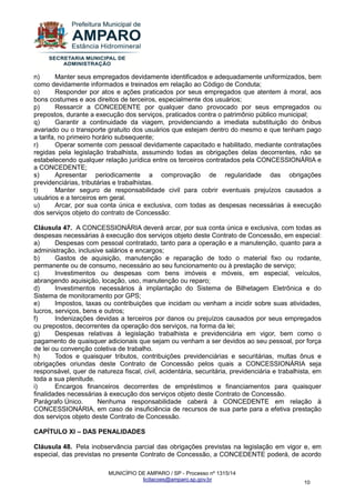MUNICÍPIO DE AMPARO / SP - Processo nº 1315/14 
licitacoes@amparo.sp.gov.br 
10 
n) Manter seus empregados devidamente identificados e adequadamente uniformizados, bem como devidamente informados e treinados em relação ao Código de Conduta; o) Responder por atos e ações praticados por seus empregados que atentem à moral, aos bons costumes e aos direitos de terceiros, especialmente dos usuários; p) Ressarcir a CONCEDENTE por qualquer dano provocado por seus empregados ou prepostos, durante a execução dos serviços, praticados contra o patrimônio público municipal; q) Garantir a continuidade da viagem, providenciando a imediata substituição do ônibus avariado ou o transporte gratuito dos usuários que estejam dentro do mesmo e que tenham pago a tarifa, no primeiro horário subsequente; r) Operar somente com pessoal devidamente capacitado e habilitado, mediante contratações regidas pela legislação trabalhista, assumindo todas as obrigações delas decorrentes, não se estabelecendo qualquer relação jurídica entre os terceiros contratados pela CONCESSIONÁRIA e a CONCEDENTE; s) Apresentar periodicamente a comprovação de regularidade das obrigações previdenciárias, tributárias e trabalhistas. t) Manter seguro de responsabilidade civil para cobrir eventuais prejuízos causados a usuários e a terceiros em geral. u) Arcar, por sua conta única e exclusiva, com todas as despesas necessárias à execução dos serviços objeto do contrato de Concessão: Cláusula 47. A CONCESSIONÁRIA deverá arcar, por sua conta única e exclusiva, com todas as despesas necessárias à execução dos serviços objeto deste Contrato de Concessão, em especial: a) Despesas com pessoal contratado, tanto para a operação e a manutenção, quanto para a administração, inclusive salários e encargos; b) Gastos de aquisição, manutenção e reparação de todo o material fixo ou rodante, permanente ou de consumo, necessário ao seu funcionamento ou à prestação de serviço; c) Investimentos ou despesas com bens imóveis e móveis, em especial, veículos, abrangendo aquisição, locação, uso, manutenção ou reparo; d) Investimentos necessários à implantação do Sistema de Bilhetagem Eletrônica e do Sistema de monitoramento por GPS; e) Impostos, taxas ou contribuições que incidam ou venham a incidir sobre suas atividades, lucros, serviços, bens e outros; f) Indenizações devidas a terceiros por danos ou prejuízos causados por seus empregados ou prepostos, decorrentes da operação dos serviços, na forma da lei; g) Despesas relativas à legislação trabalhista e previdenciária em vigor, bem como o pagamento de quaisquer adicionais que sejam ou venham a ser devidos ao seu pessoal, por força de lei ou convenção coletiva de trabalho. h) Todos e quaisquer tributos, contribuições previdenciárias e securitárias, multas ônus e obrigações oriundas deste Contrato de Concessão pelos quais a CONCESSIONÁRIA seja responsável, quer de natureza fiscal, civil, acidentária, securitária, previdenciária e trabalhista, em toda a sua plenitude. i) Encargos financeiros decorrentes de empréstimos e financiamentos para quaisquer finalidades necessárias à execução dos serviços objeto deste Contrato de Concessão. Parágrafo Único. Nenhuma responsabilidade caberá à CONCEDENTE em relação à CONCESSIONÁRIA, em caso de insuficiência de recursos de sua parte para a efetiva prestação dos serviços objeto deste Contrato de Concessão. CAPÍTULO XI – DAS PENALIDADES 
Cláusula 48. Pela inobservância parcial das obrigações previstas na legislação em vigor e, em especial, das previstas no presente Contrato de Concessão, a CONCEDENTE poderá, de acordo  