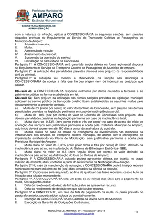 MUNICÍPIO DE AMPARO / SP - Processo nº 1315/14 
licitacoes@amparo.sp.gov.br 
11 
com a natureza da infração, aplicar a CONCESSIONÁRIA as seguintes sanções, sem prejuízo daquelas previstas no Regulamento do Serviço de Transporte Coletivo de Passageiros do Município de Amparo: I. Advertência escrita; II. Multa; III. Apreensão de veículo; IV. Afastamento do pessoal; V. Suspensão da operação do serviço; VI. Declaração de caducidade da Concessão. Parágrafo 1º. À CONCESSIONÁRIA será garantida ampla defesa na forma regimental disposta no Regulamento do Serviço de Transporte Coletivo de Passageiros do Município de Amparo. Parágrafo 2º. A aplicação das penalidades previstas dar-se-á sem prejuízo da responsabilidade civil ou criminal. Parágrafo 3º. A autuação ou mesmo a observância da sanção não desobriga a CONCESSIONÁRIA de corrigir a falta que lhe deu origem nem de indenizar os prejuízos que causar. Cláusula 49. A CONCESSIONÁRIA responde civilmente por danos causados a terceiros e ao patrimônio público, na forma estabelecida em lei. Cláusula 50. Sem prejuízo da aplicação das demais sanções previstas na legislação municipal aplicável ao serviço público de transporte coletivo ficam estabelecidas as seguintes multas pelo descumprimento do presente contrato. 
a) Multa de 5% (cinco por cento) do valor do Contrato de Concessão, sem prejuízo das demais penalidades previstas na legislação pertinente em caso de inadimplência parcial; 
b) Multa de 10% (dez por cento) do valor do Contrato de Concessão, sem prejuízo das demais penalidades previstas na legislação pertinente em caso de inadimplência total; c) Multa diária de 0,33% (zero ponto trinta e três por cento) no caso de atraso do início de operação dos serviços sem justificativa pertinente e aceita pela Prefeitura Municipal de Amparo, cujo início deverá ocorrer em até 180 dias a contar da assinatura do contrato; d) Multas diárias no caso de atraso no cronograma de investimentos nas melhorias da infraestrutura dos serviços de transporte coletivo municipal, de acordo com o cronograma de implantação estabelecido no Plano de Mobilização, sem justificativa pertinente e aceita pela Prefeitura Municipal de Amparo: i. Multa diária no valor de 0,33% (zero ponto trinta e três por cento) do valor definido da inadimplência para atraso na implantação do Sistema de Bilhetagem Eletrônica - SBE; ii. Multa diária no valor de 0,5 (zero virgula cinco por cento) do valor definido da inadimplência para atraso na distribuição do Guia do Ônibus de Amparo; Parágrafo 1º A CONCESSIONÁRIA autuada poderá apresentar defesa, por escrito, no prazo máximo de 30 (trinta) dias, contados a partir do recebimento da Notificação da Autuação. Parágrafo 2º No caso da manutenção da autuação, a CONCESSIONÁRIA poderá interpor recurso hierárquico no prazo máximo de 10 (dez) dias, contados da ciência da decisão. Parágrafo 3º. O processo será arquivado, ao final de qualquer das fases recursais, caso o Auto de Infração seja julgado improcedente. Parágrafo 4º. A CONCESSIONÁRIA terá um prazo de 30 (trinta) dias úteis para o pagamento da multa, nos seguintes casos: I. Data do recebimento do Auto de Infração, salvo se apresentar recurso; II. Data do recebimento de decisão em que não couber recurso. Parágrafo 5º A CONCEDENTE, em face da falta de pagamento da multa, no prazo previsto no parágrafo anterior, poderá adotar isolada ou cumulativamente: I. Inscrição da CONCESSIONÁRIA no Cadastro da Dívida Ativa do Município; II. Execução da Garantia de Obrigações Contratuais;  