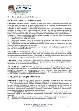 MUNICÍPIO DE AMPARO / SP - Processo nº 1315/14 
licitacoes@amparo.sp.gov.br 
12 
III. Declaração de caducidade da Concessão. CAPÍTULO XII – DA INTERVENÇÃO NO SERVIÇO Cláusula 51. Não será admitida a ameaça de interrupção, nem a solução de continuidade, bem como falta grave na prestação do serviço público essencial de transporte coletivo de passageiros, o qual deverá estar à permanente disposição do usuário. Parágrafo 1º. Para assegurar a continuidade do serviço ou para sanar falta grave na respectiva prestação, a CONCEDENTE, poderá intervir na execução dos serviços, assumindo-o total ou parcialmente, através da assunção do controle dos meios materiais e humanos utilizados pela CONCESSIONÁRIA, vinculados ao serviço, ou através de outros meios, a seu exclusivo critério. Parágrafo 2º. Para os efeitos desta Cláusula, será considerado caso de falta grave na prestação do serviço, quando a CONCESSIONÁRIA: I. Realizar lock-out, ainda que parcial; II. Apresentar elevado índice de acidentes na operação, por falta ou ineficiência de manutenção, bem como por imprudência de seus prepostos; III. Operar com veículos sem manutenção periódica ou em estado de conservação, que não assegure condições adequadas de utilização; IV. Incorrer em infração que seja considerado motivo para a rescisão do vínculo jurídico pelo qual que lhe foi concedido o serviço; Cláusula 52. A CONCEDENTE não se responsabilizará pelos pagamentos vencidos anteriormente ao ato de intervenção, nem pelos que vencerem após seu termo inicial, exceto aqueles considerados indispensáveis à continuidade da operação dos serviços, desde que o ato de autorização de pagamento seja devidamente motivado e instruído. Cláusula 53. Finda a intervenção, a CONCEDENTE devolverá as instalações, equipamentos, meios e veículos nas mesmas condições em que os recebeu, salvo os desgastes naturais decorrentes do uso normal e decurso do tempo. Cláusula 54. Caso o CONCEDENTE seja obrigada, para manter a operação do serviço, a arcar com algum gasto que exceda os valores com despesas correntes (combustível, pneus, peças e acessórios, despesas de administração e com pessoal), será reembolsada pela CONCESSIONÁRIA, podendo a CONCEDENTE descontar a diferença apurada de remunerações futuras, cessada a suspensão do Contrato de Concessão. CAPÍTULO XIII – DA EXTINÇÃO DO CONTRATO Cláusula 55. A CONCEDENTE poderá extinguir a concessão, declarando a sua caducidade independentemente de interpelação judicial ou extra-judicial, nos seguintes casos: I. O serviço estiver sendo prestado de forma inadequada ou deficiente, tendo por base as normas, critérios, indicadores e parâmetros definidores da qualidade do serviço, inclusive na hipótese de a CONCESSIONÁRIA apresentar elevado índice de acidentes ou falhas no serviço por falta ou ineficiência de manutenção, tudo ampla e devidamente comprovado, bem como por imprudência, imperícia ou negligência de seus prepostos; II. A CONCESSIONÁRIA descumprir, de forma culposa ou dolosa, cláusulas contratuais ou disposições legais ou regulamentares concernentes à concessão, o que inclui, entre outras hipóteses: a) Reduzir a quantidade da frota abaixo do mínimo exigido, salvo motivo de força maior; b) Retardar o início de operação dos serviços de forma não justificada;  