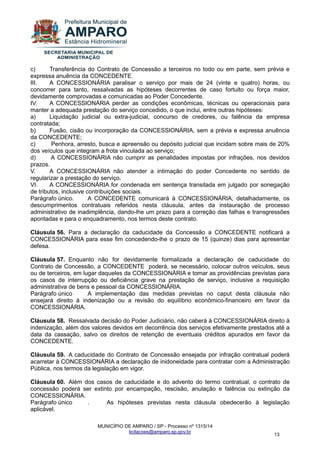 MUNICÍPIO DE AMPARO / SP - Processo nº 1315/14 
licitacoes@amparo.sp.gov.br 
13 
c) Transferência do Contrato de Concessão a terceiros no todo ou em parte, sem prévia e expressa anuência da CONCEDENTE. III. A CONCESSIONÁRIA paralisar o serviço por mais de 24 (vinte e quatro) horas, ou concorrer para tanto, ressalvadas as hipóteses decorrentes de caso fortuito ou força maior, devidamente comprovadas e comunicadas ao Poder Concedente. IV. A CONCESSIONÁRIA perder as condições econômicas, técnicas ou operacionais para manter a adequada prestação do serviço concedido, o que inclui, entre outras hipóteses: a) Liquidação judicial ou extra-judicial, concurso de credores, ou falência da empresa contratada; b) Fusão, cisão ou incorporação da CONCESSIONÁRIA, sem a prévia e expressa anuência da CONCEDENTE; c) Penhora, arresto, busca e apreensão ou depósito judicial que incidam sobre mais de 20% dos veículos que integram a frota vinculada ao serviço; d) A CONCESSIONÁRIA não cumprir as penalidades impostas por infrações, nos devidos prazos. V. A CONCESSIONÁRIA não atender a intimação do poder Concedente no sentido de regularizar a prestação do serviço. VI. A CONCESSIONÁRIA for condenada em sentença transitada em julgado por sonegação de tributos, inclusive contribuições sociais. Parágrafo único. A CONCEDENTE comunicará à CONCESSIONÁRIA, detalhadamente, os descumprimentos contratuais referidos nesta cláusula, antes da instauração de processo administrativo de inadimplência, dando-lhe um prazo para a correção das falhas e transgressões apontadas e para o enquadramento, nos termos deste contrato. Cláusula 56. Para a declaração da caducidade da Concessão a CONCEDENTE notificará a CONCESSIONÁRIA para esse fim concedendo-lhe o prazo de 15 (quinze) dias para apresentar defesa. Cláusula 57. Enquanto não for devidamente formalizada a declaração de caducidade do Contrato de Concessão, a CONCEDENTE poderá, se necessário, colocar outros veículos, seus ou de terceiros, em lugar daqueles da CONCESSIONÁRIA e tomar as providências previstas para os casos de interrupção ou deficiência grave na prestação de serviço, inclusive a requisição administrativa de bens e pessoal da CONCESSIONÁRIA. Parágrafo único A implementação das medidas previstas no caput desta cláusula não ensejará direito à indenização ou a revisão do equilíbrio econômico-financeiro em favor da CONCESSIONÁRIA. Cláusula 58. Ressalvada decisão do Poder Judiciário, não caberá à CONCESSIONÁRIA direito à indenização, além dos valores devidos em decorrência dos serviços efetivamente prestados até a data da cassação, salvo os direitos de retenção de eventuais créditos apurados em favor da CONCEDENTE. Cláusula 59. A caducidade do Contrato de Concessão ensejada por infração contratual poderá acarretar à CONCESSIONÁRIA a declaração de inidoneidade para contratar com a Administração Pública, nos termos da legislação em vigor. Cláusula 60. Além dos casos de caducidade e do advento do termo contratual, o contrato de concessão poderá ser extinto por encampação, rescisão, anulação e falência ou extinção da CONCESSIONÁRIA. Parágrafo único . As hipóteses previstas nesta cláusula obedecerão à legislação aplicável.  