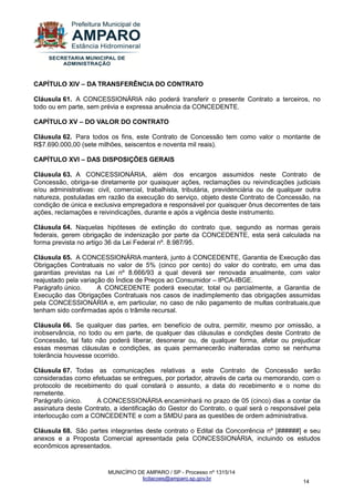 MUNICÍPIO DE AMPARO / SP - Processo nº 1315/14 
licitacoes@amparo.sp.gov.br 
14 
CAPÍTULO XIV – DA TRANSFERÊNCIA DO CONTRATO Cláusula 61. A CONCESSIONÁRIA não poderá transferir o presente Contrato a terceiros, no todo ou em parte, sem prévia e expressa anuência da CONCEDENTE. CAPÍTULO XV – DO VALOR DO CONTRATO Cláusula 62. Para todos os fins, este Contrato de Concessão tem como valor o montante de R$7.690.000,00 (sete milhões, seiscentos e noventa mil reais). CAPÍTULO XVI – DAS DISPOSIÇÕES GERAIS Cláusula 63. A CONCESSIONÁRIA, além dos encargos assumidos neste Contrato de Concessão, obriga-se diretamente por quaisquer ações, reclamações ou reivindicações judiciais e/ou administrativas: civil, comercial, trabalhista, tributária, previdenciária ou de qualquer outra natureza, postuladas em razão da execução do serviço, objeto deste Contrato de Concessão, na condição de única e exclusiva empregadora e responsável por quaisquer ônus decorrentes de tais ações, reclamações e reivindicações, durante e após a vigência deste instrumento. Cláusula 64. Naquelas hipóteses de extinção do contrato que, segundo as normas gerais federais, gerem obrigação de indenização por parte da CONCEDENTE, esta será calculada na forma prevista no artigo 36 da Lei Federal nº. 8.987/95. Cláusula 65. A CONCESSIONÁRIA manterá, junto à CONCEDENTE, Garantia de Execução das Obrigações Contratuais no valor de 5% (cinco por cento) do valor do contrato, em uma das garantias previstas na Lei nº 8.666/93 a qual deverá ser renovada anualmente, com valor reajustado pela variação do Índice de Preços ao Consumidor – IPCA-IBGE. Parágrafo único. A CONCEDENTE poderá executar, total ou parcialmente, a Garantia de Execução das Obrigações Contratuais nos casos de inadimplemento das obrigações assumidas pela CONCESSIONÁRIA e, em particular, no caso de não pagamento de multas contratuais,que tenham sido confirmadas após o trâmite recursal. Cláusula 66. Se qualquer das partes, em benefício de outra, permitir, mesmo por omissão, a inobservância, no todo ou em parte, de qualquer das cláusulas e condições deste Contrato de Concessão, tal fato não poderá liberar, desonerar ou, de qualquer forma, afetar ou prejudicar essas mesmas cláusulas e condições, as quais permanecerão inalteradas como se nenhuma tolerância houvesse ocorrido. Cláusula 67. Todas as comunicações relativas a este Contrato de Concessão serão consideradas como efetuadas se entregues, por portador, através de carta ou memorando, com o protocolo de recebimento do qual constará o assunto, a data do recebimento e o nome do remetente. Parágrafo único. A CONCESSIONÁRIA encaminhará no prazo de 05 (cinco) dias a contar da assinatura deste Contrato, a identificação do Gestor do Contrato, o qual será o responsável pela interlocução com a CONCEDENTE e com a SMDU para as questões de ordem administrativa. Cláusula 68. São partes integrantes deste contrato o Edital da Concorrência nº [######] e seu anexos e a Proposta Comercial apresentada pela CONCESSIONÁRIA, incluindo os estudos econômicos apresentados.  