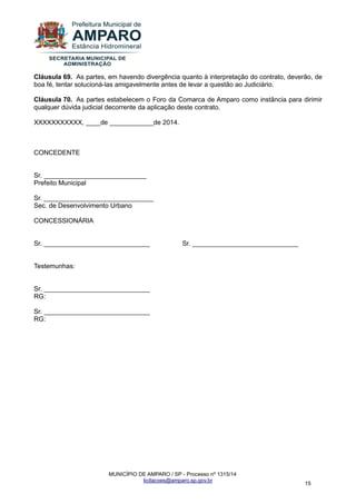 MUNICÍPIO DE AMPARO / SP - Processo nº 1315/14 
licitacoes@amparo.sp.gov.br 
15 
Cláusula 69. As partes, em havendo divergência quanto à interpretação do contrato, deverão, de boa fé, tentar solucioná-las amigavelmente antes de levar a questão ao Judiciário. Cláusula 70. As partes estabelecem o Foro da Comarca de Amparo como instância para dirimir qualquer dúvida judicial decorrente da aplicação deste contrato. XXXXXXXXXXX, ____de ____________de 2014. CONCEDENTE Sr. ____________________________ Prefeito Municipal Sr. ______________________________ Sec. de Desenvolvimento Urbano CONCESSIONÁRIA Sr. _____________________________ Sr. _____________________________ Testemunhas: Sr. _____________________________ RG: Sr. _____________________________ RG: 