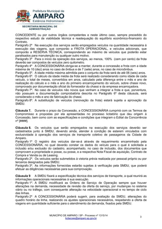 MUNICÍPIO DE AMPARO / SP - Processo nº 1315/14 
licitacoes@amparo.sp.gov.br 
3 
CONCEDENTE ou por outros órgãos competentes e neste último caso, sempre precedido do respectivo estudo de viabilidade técnica e readequação do equilíbrio econômico-financeiro do Contrato. Parágrafo 2º Na execução dos serviços serão empregados veículos na quantidade necessária à execução das viagens, que comporão a FROTA OPERACIONAL, e veículos adicionais, que comporão a RESERVA TÉCNICA, correspondendo ao máximo de veículos que poderão estar paralisados para manutenção ou qualquer outro motivo. Parágrafo 3º Para o início da operação dos serviços, ao menos, 100% (cem por cento) da frota deverão ser compostos de veículos zero quilometro. Parágrafo 4º A CONCESSIONÁRIA obriga-se a manter, durante a concessão a frota com a idade máxima de 10 (dez) anos no caso de ônibus e de 7 (sete) anos, no caso de microônibus. Parágrafo 5º. A idade média máxima admitida para o conjunto da frota será de até 06 (seis) anos. Parágrafo 6º. O cálculo da idade média da frota será realizado considerando como idade de cada veículo, o total de meses, convertidos em anos, calculado pela diferença entre o mês e ano de realização do cálculo e o mês e ano do primeiro encarroçamento do veículo, sobre chassi novo, comprovado por documentação oficial do fornecedor do chassi e da empresa encarroçadora. Parágrafo 7º. No caso de veículos não novos que venham a integrar a frota e que, porventura, não possuam a documentação comprobatória descrita no Parágrafo 6º desta cláusula, será considerado o mês e ano de fabricação do chassi. Parágrafo 8º. A substituição de veículos (renovação da frota) estará sujeita a aprovação da SMDU. Cláusula 7. Durante o prazo da Concessão, a CONCESSIONÁRIA cumprirá com os Termos de Compromisso e propostas por ela apresentadas no processo licitatório que deu origem à Concessão, bem como com as especificações e condições que integram o Edital da Concorrência nº [####]. Cláusula 8. Os veículos que serão empregados na execução dos serviços deverão ser cadastrados junto à SMDU, devendo ainda, atender à condição de estarem vinculados com exclusividade à operação dos serviços de transporte coletivo de passageiros da Cidade de Amparo. Parágrafo 1º O registro dos veículos dar-se-á através de requerimento encaminhado pela CONCESSIONÁRIA, no qual deverão constar os dados do veículo para o qual é solicitada a inclusão e/ou exclusão do cadastro, acompanhado, no caso de inclusão, dos documentos que comprovem a propriedade e posse, ou posse, e a respectiva Nota Fiscal de aquisição, Contrato de Compra e Venda ou de Leasing. Parágrafo 2º. Os veículos serão submetidos à vistoria prévia realizada por pessoal próprio ou por terceiros designados pela SMDU. Parágrafo 3º. As informações fornecidas estarão sujeitas à verificação pela SMDU, que poderá efetuar as diligências necessárias para sua comprovação. Cláusula 9 A SMDU fixará a especificação técnica dos serviços de transporte, a qual reunirá as informações operacionais necessárias à sua execução. Parágrafo 1º. A SMDU modificará as Ordens de Serviço de Operação sempre que houver alterações na demanda, necessidade de revisão da oferta do serviço, por mudanças no sistema viário ou no tráfego, com consequente alteração na velocidade operacional e no tempo de ciclo das linhas. Parágrafo 2º A CONCESSIONÁRIA poderá sugerir, para avaliação da SMDU, alterações do quadro horário da linha, realizando os ajustes operacionais necessários, respeitando a oferta de viagens em quantidade suficiente para o atendimento da demanda, fixados pela SMDU.  