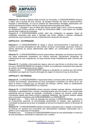 MUNICÍPIO DE AMPARO / SP - Processo nº 1315/14 
licitacoes@amparo.sp.gov.br 
4 
Cláusula 10. Durante a vigência deste Contrato de Concessão, a CONCESSIONÁRIA obriga-se a dispor, para a guarda de seus veículos, de garagem fechada com área de estacionamento, inspeção e administração, na qual só poderão ser desenvolvidas atividades relacionadas com serviços de transporte coletivo, exceto se expressamente autorizadas pela SMDU. Parágrafo1º A garagem a que se refere esta cláusula deverá dispor, para o início de operação, da infraestrutura mínima prevista no Edital da Concorrência [###], a qual deverá ser mantida durante toda a vigência da concessão. Parágrafo 2º A CONCESSIONÁRIA poderá, além das instalações de garagem, dispor de instalações avançadas para apoio à operação das linhas, voltadas a oferecer instalações operacionais, para o pessoal a serviço e estacionamento temporário de veículos. CAPÍTULO IV – DA OPERAÇÃO Cláusula 11. A CONCESSIONÁRIA se obriga a colocar permanentemente à disposição dos usuários os serviços abrangidos por este contrato, na forma, remuneração, percursos, horários e demais elementos do serviço determinados pela SMDU, em conformidade com o presente instrumento. Cláusula 12. A CONCESSIONÁRIA somente poderá efetuar alterações nos itinerários das linhas nos casos estritamente necessários, por motivos eventuais, devidamente compatíveis, de impedimentos de vias e logradouros, as quais deverão cessar imediatamente após o término dos mesmos. Cláusula 13. É proibida a interrupção das viagens, salvo em caso fortuito ou de força maior, caso em que a CONCESSIONÁRIA fica obrigada a realizar as providências necessárias para garantia, ao usuário, do prosseguimento de sua viagem. Parágrafo único A CONCESSIONÁRIA obriga-se a transportar os usuários que não tenham completado sua viagem por força de interrupção da viagem do veículo em que se encontrava. CAPÍTULO V – DO PESSOAL Cláusula 14. A CONCESSIONÁRIA é responsável direta e exclusiva pelos serviços objeto deste Contrato de Concessão, respondendo por seus empregados e prepostos nos termos da lei, por todos os danos e prejuízos que, na execução dos serviços, venham, direta ou indiretamente, provocar ou causar à CONCEDENTE ou a terceiros. Cláusula 15. A CONCESSIONÁRIA deverá somente contratar pessoas idôneas, devidamente, habilitadas e capacitadas físico, mentais e psicologicamente para sua função e com comprovada experiência para as funções de operação, manutenção e reparos nos veículos, sendo essas contratações regidas pelo direito privado e legislação trabalhista, não havendo qualquer relação entre os terceiros contratados pela CONCESSIONÁRIA e a CONCEDENTE. Parágrafo único. Para o início de operação dos serviços a CONCESSIONÁRIA, nos termos do Compromisso assumido na documentação apresentada na licitação, dará preferência à contratação de pessoal que já atue na prestação do serviço de transporte coletivo no Município de Amparo. Cláusula 16. A CONCESSIONÁRIA adotará processos adequados para a seleção e treinamento de pessoal, em especial aos funcionários que desempenham atividades relacionadas com o público e com a segurança do transporte. Parágrafo único. O pessoal da CONCESSIONÁRIA deverá ter boa apresentação no exercício de suas atividades e urbanidade no tratamento com o público.  