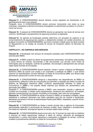 MUNICÍPIO DE AMPARO / SP - Processo nº 1315/14 
licitacoes@amparo.sp.gov.br 
5 
Cláusula 17. A CONCESSIONÁRIA deverá oferecer cursos regulares de treinamento e de aperfeiçoamento para o seu pessoal. Parágrafo único. A CONCESSIONÁRIA deverá promover treinamento com todos os seus motoristas, cobradores e demais funcionários empregados no atendimento ao público no mínimo 1 (uma) vez ao ano. Cláusula 18. O pessoal da CONCESSIONÁRIA deverá se apresentar nos locais de serviço com uniforme, identificação e equipamentos de segurança previstos na legislação. Cláusula 19. Os agentes de fiscalização poderão determinar, em situações de urgência ou de comprometimento da segurança dos usuários, o afastamento imediato, em caráter preventivo, de qualquer funcionário da CONCESSIONÁRIA, que tenha cometido violação grave de dever previsto no Regulamento ou no Código de Conduta do serviço de transporte coletivo do Município de Amparo. CAPÍTULO VI – DO CONTROLE DOS SERVIÇOS Cláusula 20. A fiscalização dos serviços de transporte prestados pela CONCESSIONÁRIA será exercida pela SMDU. Cláusula 21. A SMDU poderá se utilizar de equipamentos embarcados, formulários padronizados e outras formas de controle, documentais e não documentais, que servirão como fontes de informações para as medições, controle de qualidade, remuneração e planejamento dos serviços objeto deste Contrato de Concessão. Cláusula 22. A CONCESSIONÁRIA deverá implantar, manter e operar o Sistema de Bilhetagem Eletrônica (SBE) de acordo com projeto a ser submetido à avaliação da SMDU, o qual deverá observar as especificações mínimas definidas no Edital da Concorrência [###], que deverá estar plenamente operacional a contar do início das operações. Cláusula 23. A CONCESSIONÁRIA obriga-se a disponibilizar nas dependências da SMDU os equipamentos, softwares e links de comunicação que permitam a recepção dos dados oriundos do Sistema de Bilhetagem Eletrônica (SBE), conforme especificações definidas no Edital da Concorrência nº [####] e nos projetos destes sistemas que deverão ser apresentados para aprovação pela SMDU. Parágrafo 1º A CONCESSIONÁRIA autoriza a SMDU, caso necessário, durante a vigência do Contrato de Concessão, a instalar outros equipamentos, mecânicos e/ou eletrônicos, de medição, aferição e monitoramento nos veículos vinculados à Concessão, bem como em sua garagem. Cláusula 24. A CONCESSIONÁRIA se obriga a fornecer à SMDU os resultados contábeis, dados estatísticos e quaisquer elementos que forem solicitados para fins de controle e fiscalização, atendendo aos prazos e formas de apresentação fixados pela SMDU, respeitados, quando houver, os prazos legais. Cláusula 25. A CONCESSIONÁRIA se obriga a manter durante toda a vigência da Concessão, administração específica e escrituração de natureza contábil, fiscal, trabalhista e previdenciária, formulada em separado, abrangendo apenas os serviços objeto deste contrato. Cláusula 26. A CONCESSIONÁRIA deverá enviar até o dia 15 (quinze) de cada mês os relatórios e arquivos de dados operacionais relativos à oferta do serviço, demanda de passageiros transportados, e outras informações relevantes e associadas à prestação do serviço, conforme modelos e procedimentos definidos no Edital da Concorrência nº [####].  