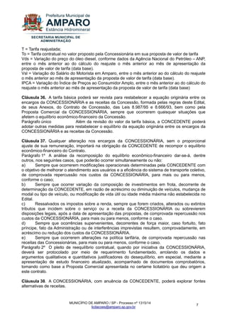 MUNICÍPIO DE AMPARO / SP - Processo nº 1315/14 
licitacoes@amparo.sp.gov.br 
7 
T = Tarifa reajustada; To = Tarifa contratual no valor proposto pela Concessionária em sua proposta de valor de tarifa Vds = Variação do preço do óleo diesel, conforme dados da Agência Nacional do Petróleo – ANP, entre o mês anterior ao do cálculo do reajuste o mês anterior ao mês de apresentação da proposta de valor de tarifa (data base). Vsl = Variação do Salário do Motorista em Amparo, entre o mês anterior ao do cálculo do reajuste o mês anterior ao mês de apresentação da proposta de valor de tarifa (data base). IPCA = Variação do Índice de Preços ao Consumidor Amplo, entre o mês anterior ao do cálculo do reajuste o mês anterior ao mês de apresentação da proposta de valor de tarifa (data base) Cláusula 36. A tarifa básica poderá ser revista para restabelecer a equação originária entre os encargos da CONCESSIONÁRIA e as receitas da Concessão, formada pelas regras deste Edital, de seus Anexos, do Contrato de Concessão, das Leis 8.987/95 e 8.666/93, bem como pela Proposta Comercial da CONCESSIONÁRIA, sempre que ocorrerem quaisquer situações que afetem o equilíbrio econômico-financeiro da Concessão. Parágrafo único Além da revisão do valor da tarifa básica, a CONCEDENTE poderá adotar outras medidas para restabelecer o equilíbrio da equação originária entre os encargos da CONCESSIONÁRIA e as receitas da Concessão. Cláusula 37. Qualquer alteração nos encargos da CONCESSIONÁRIA, sem o proporcional ajuste de sua remuneração, importará na obrigação da CONCEDENTE de recompor o equilíbrio econômico-financeiro do Contrato. Parágrafo 1º A análise da recomposição do equilíbrio econômico-financeiro dar-se-á, dentre outros, nos seguintes casos, que poderão ocorrer simultaneamente ou não: a) Sempre que ocorrerem modificações operacionais determinadas pela CONCEDENTE com o objetivo de melhorar o atendimento aos usuários e a eficiência do sistema de transporte coletivo, de comprovada repercussão nos custos da CONCESSIONÁRIA, para mais ou para menos, conforme o caso; b) Sempre que ocorrer variação da composição de investimentos em frota, decorrente de determinação da CONCEDENTE, em razão de acréscimo ou diminuição de veículos, mudança de modal ou tipo de veículo, ou modificação de vida útil ou idade média máxima não estabelecida no Edital. c) Ressalvados os impostos sobre a renda, sempre que forem criados, alterados ou extintos tributos que incidem sobre o serviço ou a receita da CONCESSIONÁRIA ou sobrevierem disposições legais, após a data de apresentação das propostas, de comprovada repercussão nos custos da CONCESSIONÁRIA, para mais ou para menos, conforme o caso. d) Sempre que ocorrências supervenientes, decorrentes de força maior, caso fortuito, fato príncipe, fato da Administração ou de interferências imprevistas resultem, comprovadamente, em acréscimo ou redução dos custos da CONCESSIONÁRIA. e) Sempre que ocorrerem alterações na política tarifária, de comprovada repercussão nas receitas das Concessionárias, para mais ou para menos, conforme o caso. Parágrafo 2º O pleito de reequilíbrio contratual, quando por iniciativa da CONCESSIONÁRIA, deverá ser protocolado por meio de requerimento fundamentado, arrolando os dados e argumentos qualitativos e quantitativos justificadores do desequilíbrio, em especial, mediante a apresentação de estudo financeiro atualizado, acompanhado de documentos comprobatórios, tomando como base a Proposta Comercial apresentada no certame licitatório que deu origem a este contrato. Cláusula 38. A CONCESSIONÁRIA, com anuência da CONCEDENTE, poderá explorar fontes alternativas de receitas.  
