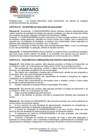 MUNICÍPIO DE AMPARO / SP - Processo nº 1315/14 
licitacoes@amparo.sp.gov.br 
8 
Parágrafo único. As receitas alternativas serão consideradas nos estudos de avaliação econômico-financeira da concessão. CAPÍTULO IX – DO SISTEMA DE AVALIAÇÃO DA QUALIDADE Cláusula 39. Anualmente, a CONCESSIONÁRIA deverá contratar empresa especializada para realizar pesquisa de avaliação da imagem dos serviços prestados, por meio de entrevistas diretas com usuários, de acordo o disposto no Edital da Concorrência n° [####]. Parágrafo 1º. A CONCESSIONÁRIA proporá e executará um Plano de Ação contendo um conjunto de medidas e ações gerenciais, definidas em comum acordo com a SMDU, para a melhoria dos aspectos que, na Avaliação da Qualidade, se mostrem sem conformidade, assim entendidos os atributos com avaliações com os conceitos “ruim” e “péssimo”. Parágrafo 2º A execução do Plano de Ação será acompanhada pela SMDU, a qual, na verificação da sua não apresentação ou aplicação, adotará as sanções cabíveis. Cláusula 40. A CONCESSIONÁRIA deverá implantar um sistema interno de gestão da qualidade, pela qual possa manter práticas de gestão e de prestação dos serviços que lhe garanta o atendimento das metas de desempenho estabelecidas em comum acordo com a SMDU. CAPÍTULO X – DOS DIREITOS E OBRIGAÇÕES DAS PARTES E DOS USUÁRIOS Cláusula 41. São direitos dos usuários, além daqueles previstos no Código do Consumidor, da Lei Federal nº 8.987, de 13 de fevereiro de 1995 e da Lei 12.587, de 3 de janeiro de 2012. a) Ser transportado com segurança, conforto e higiene nas linhas e itinerários fixados pelo Município, em velocidade compatível com as normas legais; b) Ser tratado com urbanidade e respeito pelo concessionário, através de seus prepostos e funcionários, bem como pela fiscalização do Município; c) Usufruir do transporte coletivo com regularidade de itinerário e frequência de viagens compatíveis com a demanda do serviço; d) Ter acesso fácil e permanente às informações sobre o itinerário, horário e outros dados pertinentes à operacionalização do serviço; e) Receber respostas ou esclarecimentos a reclamações formuladas; Cláusula 42. São deveres dos usuários, além daqueles previstos no Código do Consumidor e da Lei Federal nº 8.987, de 13 de fevereiro de 1995: a) Pagar as tarifas estabelecidas pelo Município, b) Zelar e não danificar os veículos, terminais e equipamentos utilizados para prestação do serviço. Cláusula 43. São direitos da CONCEDENTE, além de outros previstos nas normas aplicáveis ao serviço público de transporte coletivo: a) O livre exercício de suas atividades de gerenciamento, respeitadas as competências e determinações expressas na legislação e demais atos normativos; b) O acesso às instalações da CONCESSIONÁRIA e aos seus veículos, desde que para exercício de suas atividades de gerenciamento do serviço de transporte coletivo; c) O acatamento por parte da CONCESSIONÁRIA e de seus prepostos, das instruções, normas e especificações emitidas. d) Promover a alteração do contrato de concessão, de modo a zelar pela adequação e expansão do serviço público, com a necessária modernização, aperfeiçoamento e ampliação dos equipamentos e instalações, assegurada a recomposição do equilíbrio econômico-financeiro.  