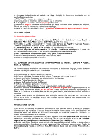 REGULAMENTO 1ª EDIÇÃO – IMÓVEIS 09/05/12 - 2/4
c) Separado judicialmente, divorciado ou viúvo: Certidão de Casamento atualizada com as
averbações competentes;
d) RG e CPF do vendedor e do respectivo cônjuge;
e) Comprovantes de residência (contas: de gás, luz ou telefone);
f) declaração de convivência marital, (original) se for o caso.
g) declaração original com firma reconhecida de que não é sócio nem titular de nenhuma empresa,
emitida em nome do proprietário e do respectivo cônjuge.
h) todas as certidões descritas no item 3.3. (certidões dos vendedores e proprietários do imóvel)
3.2. Pessoa Jurídica
Os seguintes documentos:
a) Certidão de Inscrição e Situação Cadastral do CNPJ, Inscrição Estadual, Contrato Social ou
Estatuto e Alterações, Ata de Eleição da Diretoria, quando for o caso;
b) Certidão da Junta Comercial (Breve relato) ou do Cartório de Registro Cível das Pessoas
Jurídicas competente, atualizada e com a data do último arquivamento;
c) Certidão Negativa de Débito (CND) do INSS, via original dentro da validade;
d) Certidão Negativa da Receita Federal ou Positiva Com Efeitos de Negativa, inclusive dos
sócios/diretores da consorciada, a ser requerida nas Delegacias da Receita Federal;
e) CRF - Certidão de Regularidade do FGTS, da Caixa Econômica Federal;
f) As certidões acima deverão ser emitidas pelo CNPJ da Matriz;
g) todas as certidões descritas no item 3.3.
3.3. CERTIDÕES DOS VENDEDORES E PROPRIETÁRIOS DO IMÓVEL – COMUNS À PESSOA
FÍSICA E JURÍDICA:
As certidões abaixo deverão vir em nome dos vendedores e respectivos cônjuges, exceto se forem
casados pelo regime da separação total de bens:
a) Ações Cíveis e de Família (período de 10 anos);
b) Ações de Falência e Recuperação Judicial e/ou Concordata (período de 10 anos);
c) Executivos Fiscais, Estaduais e Municipais (período de 10 anos);
d) Justiça Federal (período de 10 anos);
e) Justiça do Trabalho (período de 05 anos);
f) Cartórios de Protesto (período de 05 anos).
g) Negativa de débitos da Receita Federal ou positiva com efeitos de negativa;
h) Quando tratar-se de Firma Individual (ME), as certidões exigidas são da pessoa jurídica e da
pessoa física do titular da mesma, Se for casado, se fará necessário também a apresentação de
todos os documentos e certidões pessoais do cônjuge do mesmo, que deverá constar da escritura e
assiná-la;
i) Caso a venda anterior do imóvel tenha sido registrada na matrícula do imóvel há menos de 05
(cinco) anos, todas as certidões acima mencionadas, também deverão ser apresentadas dos
proprietários anteriores.
OBSERVAÇÕES GERAIS:
a) Se a sede ou domicílio do vendedor for diverso do local onde se localiza o imóvel, as certidões
acima deverão ser repetidas na cidade do local do imóvel (inclusive dos sócios e/ou diretores). O
mesmo se aplica com relação ao proprietário anterior(es) do imóvel, se o domicílio do mesmo for
diverso do local onde se localiza o imóvel;
b) Quando o vendedor ou o respectivo cônjuge do vendedor tiver o seu nome alterado, em virtude de
casamento, separação ou divórcio, no período de 05 (cinco) anos anterior a venda, as certidões,
deverão ser apresentadas com os dois nomes (de solteiro(a) e casado(a));
c) Em se tratando de Espólio, a venda deverá estar autorizada por Alvará Judicial e as certidões a
serem apresentadas, deverão ser em nome da pessoa física do falecido e em nome do Espólio do
falecido (Exemplo:- todas as certidões de Antônio Carlos Dutra e do Espólio de Antônio Carlos
Dutra)
 