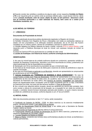 REGULAMENTO 1ª EDIÇÃO – IMÓVEIS 09/05/12 - 3/4
d) Quando constar das certidões a existência de alguma ação, enviar respectiva Certidão de Objeto
e Pé a ser requerida junto ao cartório onde se processa referida ação, a qual deverá informar, dente
outras: posição atualizada; valor da causa; objeto da ação; se tem penhora - descrever o bem
que se encontra penhorado e o valor estimado do mesmo, bem como se o credor já se
manifestou aceitando; etc...
4) DO IMÓVEL OU TERRENO
4.1. URBANO(S):
Documentos de Propriedade do Imóvel:
a) Cópia autenticada da escritura pública devidamente registrada no Registro de Imóveis;
b) Certidão Vintenária Com Negativa de Ônus e Alienações com todas as averbações relativas ao
estado civil dos proprietários e da edificação existente (atualizada). Se os 20 anos não ficarem
completos em um mesmo cartório, deverá ser completado o período no Cartório anterior;
c) Certidão Negativa de Débitos referente às taxas e tarifas, incluindo IPTU e outros tributos, a ser
requerida junto a Prefeitura Municipal do local do imóvel, com expressa menção do imóvel na
certidão;
d) Cópia do Carnê do IPTU do atual exercício ou certidão de valor venal;
e) Laudos de Avaliação e de Vistoria do imóvel, conforme orientação da Administradora.
OBSERVAÇÕES:
1: No caso do imóvel tratar-se de unidade autônoma situada em condomínio, apresentar certidão de
Quitação de Despesas Condominiais, assinada e com firma reconhecida do síndico, juntamente com
cópia autenticada da Ata da Assembléia de sua eleição;
2: Declaração com firma reconhecida do proprietário de que o imóvel está vago.
3: Se tratar-se de imóvel locado, prova de oferta para o exercício do direito de preferência e cópia do
contrato de locação;
4: No caso de imóvel foreiro a particular ou ao Município, deverão ser apresentados os comprovantes
de recolhimento do foro e Laudêmio.
5: Imóveis localizados em "TERRENOS DE MARINHA E SEUS ACRESCIDOS":- No caso de
imóvel Foreiro a União (com Título de Aforamento), deverão ser apresentados os comprovantes de
recolhimento do foro nos últimos 03 (três) anos, do Laudêmio, bem como a certidão expedida pela
Secretaria de Patrimônio da União (SPU). Nos terrenos de marinha “ocupados” por particulares,
devem ser regularizadas essas “ocupações” junto ao órgão competente para tal, ou seja, a Secretaria
do Patrimônio da União, de modo que tais terrenos recebam o Título de Aforamento.
6: Se o imóvel a ser adquirido estiver ocupado, deverá ser declarado por escrito pelo vendedor, bem
como constar a ciência do consorciado de tal situação; se a ocupação for em razão de contrato de
locação, o vendedor deverá fornecer declaração assinada pelo locatário, na qual o mesmo renuncia
ao direito de preferência da compra, conforme disposto no art. 27 da Lei 8.245/91.
4.2 IMÓVEL RURAL
Além dos documentos previstos no item “4.1” acima, serão necessários:
a) Certificado de Cadastro do INCRA - CCIR, do último exercício ou do exercício imediatamente
anterior, devidamente quitado, a ser obtida junto ao INCRA;
b) Certidão de Regularidade Fiscal de Imóvel Rural, a ser obtida junto a Secretaria da Receita
Federal, relativa ao imóvel.
c) Comprovantes de Pagamento do ITR dos últimos 5 (cinco) exercícios;
d) Comprovante (Recibo) de Entrega da Declaração do ITR do último exercício, juntamente com a
respectiva Declaração do ITR (DIAC / DIAT);
e) Certidão Negativa de Débitos do IBAMA.
f) Mapa ou Planta, constando o(s) nome(s) do(s) confrontante(s) atual(is) do imóvel, as benfeitorias e
culturas permanentes;
 