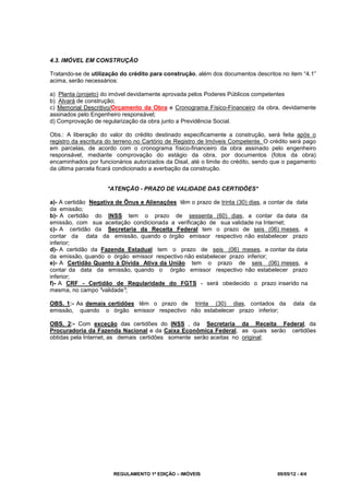 REGULAMENTO 1ª EDIÇÃO – IMÓVEIS 09/05/12 - 4/4
4.3. IMÓVEL EM CONSTRUÇÃO
Tratando-se de utilização do crédito para construção, além dos documentos descritos no item “4.1”
acima, serão necessários:
a) Planta (projeto) do imóvel devidamente aprovada pelos Poderes Públicos competentes
b) Alvará de construção;
c) Memorial Descritivo/Orçamento da Obra e Cronograma Físico-Financeiro da obra, devidamente
assinados pelo Engenheiro responsável;
d) Comprovação de regularização da obra junto a Previdência Social.
Obs.: A liberação do valor do crédito destinado especificamente a construção, será feita após o
registro da escritura do terreno no Cartório de Registro de Imóveis Competente. O crédito será pago
em parcelas, de acordo com o cronograma físico-financeiro da obra assinado pelo engenheiro
responsável, mediante comprovação do estágio da obra, por documentos (fotos da obra)
encaminhados por funcionários autorizados da Disal, até o limite do crédito, sendo que o pagamento
da última parcela ficará condicionado a averbação da construção.
*ATENÇÃO - PRAZO DE VALIDADE DAS CERTIDÕES*
a)- A certidão Negativa de Ônus e Alienações têm o prazo de trinta (30) dias, a contar da data
da emissão;
b)- A certidão do INSS tem o prazo de sessenta (60) dias, a contar da data da
emissão, com sua aceitação condicionada a verificação de sua validade na Internet;
c)- A certidão da Secretaria da Receita Federal tem o prazo de seis (06) meses, a
contar da data da emissão, quando o órgão emissor respectivo não estabelecer prazo
inferior;
d)- A certidão da Fazenda Estadual tem o prazo de seis (06) meses, a contar da data
da emissão, quando o órgão emissor respectivo não estabelecer prazo inferior;
e)- A Certidão Quanto à Dívida Ativa da União tem o prazo de seis (06) meses, a
contar da data da emissão, quando o órgão emissor respectivo não estabelecer prazo
inferior;
f)- A CRF - Certidão de Regularidade do FGTS - será obedecido o prazo inserido na
mesma, no campo "validade";
OBS. 1:- As demais certidões têm o prazo de trinta (30) dias, contados da data da
emissão, quando o órgão emissor respectivo não estabelecer prazo inferior;
OBS. 2:- Com exceção das certidões do INSS , da Secretaria da Receita Federal, da
Procuradoria da Fazenda Nacional e da Caixa Econômica Federal, as quais serão certidões
obtidas pela Internet, as demais certidões somente serão aceitas no original;
 