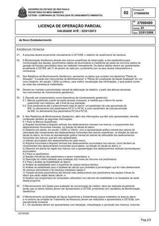 Pag.2/3
GOVERNO DO ESTADO DE SÃO PAULO
SECRETARIA DO MEIO AMBIENTE
CETESB - COMPANHIA DE TECNOLOGIA DE SANEAMENTO AMBIENTAL
02
Processo N°
N°
LICENÇA DE OPERAÇÃO PARCIAL
VALIDADE ATÉ : 22/01/2013
Versão: 01
Data: 22/01/2008
37/00098/99
37000480
de Novo Estabelecimento
ENTIDADE
EXIGÊNCIAS TÉCNICAS
01. A empresa deverá encaminhar mensalmente à CETESB, o relatório de recebimento de resíduos.
02. A Monitorização Geotécnica através dos marcos superficiais de observação, e dos piezômetros para
monitorização dos taludes; pluviômetros (dados de pluviometria) e medidores de vazão de chorume (dados de
geração de líquidos percolados) deve ser realizado mensalmente. Os dados obtidos devem ser apresentados
anualmente à CETEB, até 31 de janeiro de cada ano, juntamente com os seus laudos interpretativos e
conclusivos.
03. Nos Relatórios de Monitoramento Geotécnico, apresentar os dados que constam nos desenhos "Planta de
Situação", "Locação dos Instrumentos de Monitoramento" e "Planta de Localização da Seção Analisada" em um
único desenho, em escala 1:2000 ou inferior, para melhor visualização das informações, o qual poderá conter
as cotas das camadas já implantadas.
04. Deverá ser mantida a periodicidade mensal de elaboração de relatório, a partir das leituras semanais
nos instrumentos de monitoramento geotécnico.
05. 5. Deverão ser acrescentados novos dispositivos de monitoramento geotécnico:
5.1. Marcos superficiais a partir da sexta camada (inclusive), à medida que o Aterro for sendo
preenchido com resíduos, até o final da sua operação;
5.2. Dois piezômetros até o preenchimento total do aterro: um piezômetro de cota aproximada de
606, no alinhamento dos piezômetros PZ 01 e PZ 02; e outro piezômetro de cota aproximada
de 606, no alinhamento dos piezômetros PZ 04 e PZ 05.
06. 6. Nos Relatórios de Monitoramento Geotécnico, além das informações que têm sido apresentadas, deverão
contemplar também as seguintes informações:
6.1 Para os Marcos Superficiais:
a) Ângulos horizontais e ângulos verticais dos deslocamentos mensais nos marcos, e componentes dos
deslocamentos horizontais mensais, na direção do talude do aterro;
b) Desenho em planta, em escala 1:2000 ou inferior, com a representação gráfica mensal dos vetores de
velocidade das componentes dos deslocamentos horizontais dos marcos superficiais, na direção da reta do
talude do aterro, ao invés da representação gráfica mensal de vetores de velocidade dos deslocamentos
horizontais dos marcos, que tem sido apresentado;
c) Valores acumulados dos deslocamentos de cada marco;
d) Ângulos horizontais e ângulos verticais dos deslocamentos acumulados nos marcos, como também as
componentes dos deslocamentos horizontais acumulados, na direção do talude do aterro; e
e) Desenho em planta da região dos marcos com a apresentação dos deslocamentos verticais (isorrecalques)
acumulados.
6.2 Para os piezômetros:
a) Seções indicativas dos piezômetros a serem implantados; e
b) Descrição do critério adotado para avaliação dos níveis de chorume nos piezômetros.
6.3Para a Análise de Estabilidade do Aterro:
a) Análise de estabilidade para a superfície de ruptura resíduo-resíduo;
b) Análise de estabilidade para a hipótese de cálculo que considere a porcentagem que for mais desfavorável
de resíduos domiciliares e de resíduos industriais classe II;
c) Traçado da linha piezométrica das leituras mais desfavoráveis dos piezômetros nas seções críticas do
aterro que serão objeto desse cálculo; e
d) Qual(is) o(s) programa(s) de computador utilizado(s) nos cálculos de estabilidade e os resultados de saída
desse programa.
07. O Monitoramento dos Gases para avaliação da concentração de metano, deve ser realizada anualmente,
sendo que os dados obtidos devem ser apresentados à CETEB, juntamente com resultados da Monitorização
Geotécnica.
08. O Monitoramento da Qualidade de Águas Superficiais e Subterrâneas (poços instalados na área do aterro
e no entorno da Unidade de Tratamento de Resíduos) devem ser realizados e apresentados à CETESB, com
periodicidade trimestral.
8.1. Os resultados devem ser apresentados com tabulação, interpretação e conclusão dos mesmos, incluindo
 