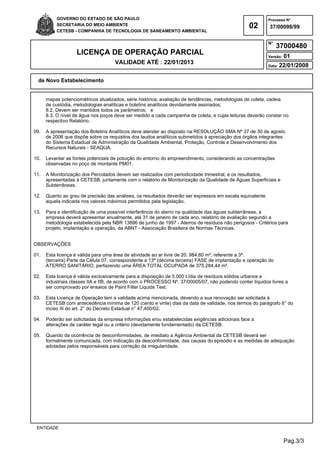 Pag.3/3
GOVERNO DO ESTADO DE SÃO PAULO
SECRETARIA DO MEIO AMBIENTE
CETESB - COMPANHIA DE TECNOLOGIA DE SANEAMENTO AMBIENTAL
02
Processo N°
N°
LICENÇA DE OPERAÇÃO PARCIAL
VALIDADE ATÉ : 22/01/2013
Versão: 01
Data: 22/01/2008
37/00098/99
37000480
de Novo Estabelecimento
ENTIDADE
mapas potenciométricos atualizados, série histórica, avaliação de tendências, metodologias de coleta, cadeia
de custódia, metodologias analíticas e boletins analíticos devidamente assinados;
8.2. Devem ser mantidos todos os parâmetros; e
8.3. O nível de água nos poços deve ser medido a cada campanha de coleta, e cujas leituras deverão constar no
respectivo Relatório.
09. A apresentação dos Boletins Analíticos deve atender ao disposto na RESOLUÇÃO SMA Nº 37 de 30 de agosto
de 2006 que dispõe sobre os requisitos dos laudos analíticos submetidos à apreciação dos órgãos integrantes
do Sistema Estadual de Administração da Qualidade Ambiental, Proteção, Controle e Desenvolvimento dos
Recursos Naturais - SEAQUA.
10. Levantar as fontes potenciais de poluição do entorno do empreendimento, considerando as concentrações
observadas no poço de montante PM01.
11. A Monitorização dos Percolados devem ser realizados com periodicidade trimestral, e os resultados,
apresentadas à CETESB, juntamente com o relatório de Monitorização da Qualidade de Águas Superficiais e
Subterrâneas.
12. Quanto ao grau de precisão das análises, os resultados deverão ser expressos em escala equivalente
aquela indicada nos valores máximos permitidos pela legislação.
13. Para a identificação de uma possível interferência do aterro na qualidade das águas subterrâneas, a
empresa deverá apresentar anualmente, até 31 de janeiro de cada ano, relatório de avaliação segundo a
metodologia estabelecida pela NBR 13896 de junho de 1997 - Aterros de resíduos não perigosos - Critérios para
projeto, implantação e operação, da ABNT - Associação Brasileira de Normas Técnicas.
OBSERVAÇÕES
01. Esta licença é válida para uma área de atividade ao ar livre de 20. 984,60 m², referente a 3ª.
(terceira) Parte da Célula 07, correspondente a 13ª (décima terceira) FASE de implantação e operação do
ATERRO SANITÁRIO, perfazendo uma ÁREA TOTAL OCUPADA de 375.284,44 m².
02. Esta licença é válida exclusivamente para a disposição de 5.000 t./dia de resíduos sólidos urbanos e
industriais classes IIA e IIB, de acordo com o PROCESSO Nº. 37/00005/07, não podendo conter líquidos livres a
ser comprovado por ensaios de Paint Filter Liquids Test.
03. Esta Licença de Operação tem a validade acima mencionada, devendo a sua renovação ser solicitada à
CETESB com antecedência mínima de 120 (cento e vinte) dias da data de validade, nos termos do parágrafo 6° do
inciso III do art. 2° do Decreto Estadual n° 47.400/02.
04. Poderão ser solicitadas da empresa informações e/ou estabelecidas exigências adicionais face a
alterações de caráter legal ou a critério (devidamente fundamentado) da CETESB.
05. Quando da ocorrência de desconformidades, de imediato a Agência Ambiental da CETESB deverá ser
formalmente comunicada, com indicação da desconformidade, das causas do episódio e as medidas de adequação
adotadas pelos responsáveis para correção da irregularidade.
 