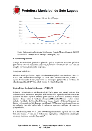 Pça. Barão do Rio Branco – 16 - Centro – Sete Lagoas – MG – 35.700-029
(31) 3779.7000
Fonte: Dados meteorológicos de Sete Lagoas, Estação Meteorológica do INMET
localizada na Embrapa Milho e Sorgo, Sete Lagoas, MG.
f) Instituições parceiras
Arranjo de instituições, públicas e privadas, que se organizam de forma que cada
participante colabora executando ações que já praticam normalmente em suas áreas de
atuação, entretanto, direcionadas ao projeto.
Arranjo de Instituições:
Prefeitura Municipal de Sete Lagoas (Secretaria Municipal de Meio Ambiente e SAAE),
UNIFEMM, Embrapa Milho e Sorgo, EMATER MG, Comunidades Rurais, AMBEV.
Apoio: Comunidades Rurais, Prefeituras de municípios pertencentes à sub-bacia do
ribeirão Jequitibá, CBH Velhas e Sub-Comitê do ribeirão Jequitibá
Centro Universitário de Sete Lagoas – UNIFEMM
O Centro Universitário de Sete Lagoas - UNIFEMM possui uma história marcada pela
credibilidade de 43 anos de tradição e pela identificação regional como excelência em
qualidade no ensino superior. Durante quatro décadas, a instituição enfrentou diversos
desafios - desde o início da Fundação Educacional Monsenhor Messias - FEMM com as
isoladas Faculdades de Filosofia, Ciências e Letras, Direito e Ciências Gerenciais ao
Centro Universitário de Sete Lagoas, mantido pela FEMM, que hoje oferece 26, cursos
de graduação entre eles bacharelado, licenciatura e superior tecnológico e 4 cursos de
pós-graduação.
E os desafios não param por aí. Como importante pólo de ensino regional, o UNIFEMM
tem como missão a "Formação de profissionais e geração de conhecimento com atuação
no desenvolvimento sustentável da região".
0.0
50.0
100.0
150.0
200.0
250.0
300.0
350.0
Jan Fev Mar Abr Mai Jun Jul Ago Set Out Nov Dez
Balanço Hídrico Simplificado
P - mm Ev -mm
 