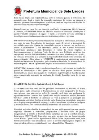 Pça. Barão do Rio Branco – 16 - Centro – Sete Lagoas – MG – 35.700-029
(31) 3779.7000
Essa missão amplia sua responsabilidade sobre a formação pessoal e profissional de
estudantes que, desde o início da graduação, participam de projetos de pesquisa e
extensão que consolidam uma postura profissional capaz de responder aos desafios de
uma sociedade em constante transformação.
Contando com um corpo docente altamente qualificado, composto por 80% de Mestres
e Doutores, o UNIFEMM investe na educação superior de qualidade voltada para o
desenvolvimento sustentado da região e atenta à necessária inovação científica e
tecnológica, consolidada em parcerias com instituições públicas e privadas.
O Centro Universitário possui uma infraestrutura planejada e administrada, atendendo,
em todas as suas dependências, às exigências legais de acesso a portadores de
necessidades especiais. Abertos às comunidades externa e interna – de professores,
alunos e colaboradores –, sua Biblioteca Central, os dois Centros Vocacionais
Tecnológicos gerenciados pela Instituição, o Centro de Novos Negócios e
Empreendedorismo e o Núcleo de Prática Jurídica do curso de Direito são alguns dos
exemplos da inserção do UNIFEMM no contexto educacional, aliando a teoria à prática,
na formação profissional e ao conceito da responsabilidade social como ferramenta de
desenvolvimento. Além disso, o UNIFEMM é nacionalmente reconhecido como
Instituição Socialmente Responsável pela Associação Brasileira de Mantenedoras de
Ensino Superior - ABMES por realizar projetos de inclusão social anualmente.
O UNIFEMM, nessa parceria irá contribuir com professores e técnicos de seu quadro de
pessoal na coordenação e para apoiar na execução desse projeto, inclusive nos
treinamentos, na análise e divulgação dos resultados e na proposição de medidas e ações
para a recuperação ambiental da sub-bacia do ribeirão Jequitibá, bacia do rio das
Velhas.
EMATER MG, Escritório Regional e Local de Sete Lagoas
A EMATER-MG atua como um dos principais instrumentos do Governo de Minas
Gerais para a ação operacional e de planejamento no setor agropecuário do Estado,
especialmente para desenvolver ações de extensão rural junto aos produtores de
agricultura familiar. Constitui área específica de atuação o território mineiro, buscando
resultados como a melhoria da qualidade de vida e condições de produção dos
produtores de agricultura familiar, a inclusão social de grupos e comunidades rurais, por
meio de programas geradores de emprego e renda, e as ações de organização rural para
o desenvolvimento com sustentabilidade e atendimento aos direitos de cidadania.
O apoio à agricultura familiar é consequência de uma política estratégica para garantir
segurança alimentar e nutricional, proporcionar a inclusão social de grupos
marginalizados e permitir o desenvolvimento sustentado de toda a sociedade mineira.
Para tanto a EMATER-MG desenvolve suas ações em parceria e de forma integrada
com o Sistema Operacional da Agricultura de Minas Gerais; os produtores rurais, suas
formas associativas e suas entidades de classe; as diversas organizações e empresas do
setor privado e público; e, especialmente, com o Poder Público Municipal.
 