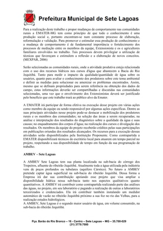 Pça. Barão do Rio Branco – 16 - Centro – Sete Lagoas – MG – 35.700-029
(31) 3779.7000
Para a realização deste trabalho e propor mudanças de comportamento nas comunidades
rurais a EMATER-MG tem como princípio de que todo o conhecimento é uma
produção social e, portanto encontram-se num constante processo de elaboração,
reformulação e validação. Para promover e estimular essa produção de conhecimento e
a mudança de comportamento é de fundamental importância o fortalecimento dos
processos de mediação entre os membros da equipe, Extensionista e os e agricultores
familiares envolvidos no trabalho. Tais processos devem privilegiar a utilização de
técnicas que favoreçam e estimulem a reflexão e a elaboração de novos conceitos.
(MEXPAR, 2006)
Serão selecionadas as comunidades rurais, onde a atividade produtiva esteja relacionada
com o uso dos recursos hídricos nos cursos d'água que abastecem a Bacia do Rio
Jequitibá. Tanto para medir o impacto da qualidade/quantidade de água sobre os
usuários, quanto para avaliar o conhecimento dos produtores sobre este tema ambiental
e definir as medidas para solucionar ou amenizar os problemas encontrados. Assim,
mesmo que se definam propriedades para serem referência na obtenção dos dados de
campo, estas informações deverão ser compartilhadas e discutidas nas comunidades
selecionadas, uma vez que o envolvimento dos Extensionistas deverá ser justificado
pelo benefício que este trabalho trará ao público alvo da Emater.
A EMATER irá participar de forma efetiva na execução desse projeto em várias ações
como membro da equipe ou sendo responsável por algumas ações específicas. Dentre as
suas principais atividades nesse projeto pode-se destacar a mobilização dos produtores
rurais e os membros das comunidades; na seleção das áreas a serem recuperadas; na
análise e interpretação dos resultados do diagnóstico sobre a qualidade da água e suas
causas; no enquadramento dos corpos d’água; na realização dos cursos e divulgação dos
resultados. Os membros da equipe do projeto receberão créditos pelas suas participações
em publicações oriundas dos resultados alcançados. Os recursos para a execução dessas
atividades serão disponibilizados pela Instituição Proponente. Como contrapartida a
EMATER disponibilizará técnicos do escritório local para atuarem em tempo parcial no
projeto, respeitando a sua disponibilidade de tempo em função da sua programação de
trabalho.
AMBEV – Sete Lagoas
A AMBEV Sete Lagoas tem sua planta localizada na sub-bacia do córrego dos
Tropeiros, afluente do ribeirão Jequitibá. Atualmente toda a água utilizada pela indústria
vem de poços profundos ou tubulares (aquífero Cárstico). No futuro a AMBEV
pretende captar água superficial na sub-bacia do ribeirão Jequitibá. Dessa forma a
Empresa irá dar sua contribuição apoiando esse projeto que visa ampliar a
disponibilidade hídrica nessa sub-bacia tanto nos aspectos qualitativos quanto
quantitativos. A AMBEV irá contribuir como contrapartida realizando parte das análises
das águas, no projeto, em seu laboratório e pagando a realização de outras a laboratórios
terceirizados e credenciados. Ela irá contribuir também instalando um medidor
automático de vazão no ribeirão Jequitibá próximo a sua foz no rio das Velhas, para a
realização estudos hidrológicos.
A AMBEV, Sete Lagoas é o segundo maior usuário de água, em volume consumido, na
sub-bacia do ribeirão Jequitibá.
 
