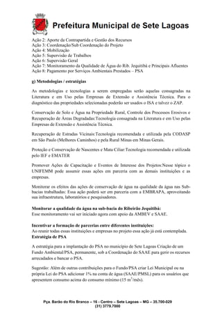 Pça. Barão do Rio Branco – 16 - Centro – Sete Lagoas – MG – 35.700-029
(31) 3779.7000
Ação 2: Aporte da Contrapartida e Gestão dos Recursos
Ação 3: Coordenação/Sub Coordenação do Projeto
Ação 4: Mobilização
Ação 5: Supervisão de Trabalhos
Ação 6: Supervisão Geral
Ação 7: Monitoramento da Qualidade de Água do Rib. Jequitibá e Principais Afluentes
Ação 8: Pagamento por Serviços Ambientais Prestados – PSA
g) Metodologias / estratégias
As metodologias e tecnologias a serem empregadas serão aquelas consagradas na
Literatura e em Uso pelas Empresas de Extensão e Assistência Técnica. Para o
diagnóstico das propriedades selecionadas poderão ser usados o ISA e talvez o ZAP.
Conservação de Solo e Água na Propriedade Rural, Controle dos Processos Erosivos e
Recuperação de Áreas Degradadas:Tecnologia consagrada na Literatura e em Uso pelas
Empresas de Extensão e Assistência Técnica.
Recuperação de Estradas Vicinais:Tecnologia recomendada e utilizada pela CODASP
em São Paulo (Melhores Caminhos) e pela Rural Minas em Minas Gerais.
Proteção e Conservação de Nascentes e Mata Ciliar:Tecnologia recomendada e utilizada
pelo IEF e EMATER
Promover Ações de Capacitação e Eventos de Interesse dos Projetos:Nesse tópico o
UNIFEMM pode assumir essas ações em parceria com as demais instituições e as
empresas.
Monitorar os efeitos das ações de conservação de água na qualidade da água nas Sub-
bacias trabalhadas: Essa ação poderá ser em parceria com a EMBRAPA, aproveitando
sua infraestrutura, laboratórios e pesquisadores.
Monitorar a qualidade da água na sub-bacia do Ribeirão Jequitibá:
Esse monitoramento vai ser iniciado agora com apoio da AMBEV e SAAE.
Incentivar a formação de parcerias entre diferentes instituições:
Ao reunir todas essas instituições e empresas no projeto essa ação já está contemplada.
Estratégia de PSA
A estratégia para a implantação do PSA no município de Sete Lagoas Criação de um
Fundo Ambiental/PSA, permanente, sob a Coordenação do SAAE para gerir os recursos
arrecadados e bancar o PSA.
Sugestão: Além de outras contribuições para o Fundo/PSA criar Lei Municipal ou na
própria Lei do PSA adicionar 1% na conta de água (SAAE/PMSL) para os usuários que
apresentem consumo acima do consumo mínimo (15 m3
/mês).
 