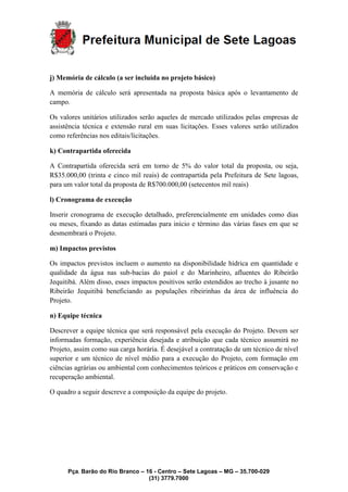 Pça. Barão do Rio Branco – 16 - Centro – Sete Lagoas – MG – 35.700-029
(31) 3779.7000
j) Memória de cálculo (a ser incluída no projeto básico)
A memória de cálculo será apresentada na proposta básica após o levantamento de
campo.
Os valores unitários utilizados serão aqueles de mercado utilizados pelas empresas de
assistência técnica e extensão rural em suas licitações. Esses valores serão utilizados
como referências nos editais/licitações.
k) Contrapartida oferecida
A Contrapartida oferecida será em torno de 5% do valor total da proposta, ou seja,
R$35.000,00 (trinta e cinco mil reais) de contrapartida pela Prefeitura de Sete lagoas,
para um valor total da proposta de R$700.000,00 (setecentos mil reais)
l) Cronograma de execução
Inserir cronograma de execução detalhado, preferencialmente em unidades como dias
ou meses, fixando as datas estimadas para início e término das várias fases em que se
desmembrará o Projeto.
m) Impactos previstos
Os impactos previstos incluem o aumento na disponibilidade hídrica em quantidade e
qualidade da água nas sub-bacias do paiol e do Marinheiro, afluentes do Ribeirão
Jequitibá. Além disso, esses impactos positivos serão estendidos ao trecho à jusante no
Ribeirão Jequitibá beneficiando as populações ribeirinhas da área de influência do
Projeto.
n) Equipe técnica
Descrever a equipe técnica que será responsável pela execução do Projeto. Devem ser
informadas formação, experiência desejada e atribuição que cada técnico assumirá no
Projeto, assim como sua carga horária. É desejável a contratação de um técnico de nível
superior e um técnico de nível médio para a execução do Projeto, com formação em
ciências agrárias ou ambiental com conhecimentos teóricos e práticos em conservação e
recuperação ambiental.
O quadro a seguir descreve a composição da equipe do projeto.
 