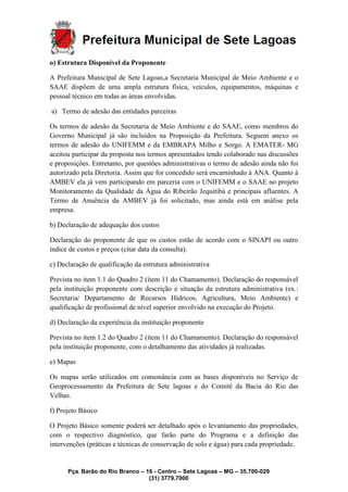 Pça. Barão do Rio Branco – 16 - Centro – Sete Lagoas – MG – 35.700-029
(31) 3779.7000
o) Estrutura Disponível da Proponente
A Prefeitura Municipal de Sete Lagoas,a Secretaria Municipal de Meio Ambiente e o
SAAE dispõem de uma ampla estrutura física, veículos, equipamentos, máquinas e
pessoal técnico em todas as áreas envolvidas.
a) Termo de adesão das entidades parceiras
Os termos de adesão da Secretaria de Meio Ambiente e do SAAE, como membros do
Governo Municipal já são incluídos na Proposição da Prefeitura. Seguem anexo os
termos de adesão do UNIFEMM e da EMBRAPA Milho e Sorgo. A EMATER- MG
aceitou participar da proposta nos termos apresentados tendo colaborado nas discussões
e proposições. Entretanto, por questões administrativas o termo de adesão ainda não foi
autorizado pela Diretoria. Assim que for concedido será encaminhado à ANA. Quanto à
AMBEV ela já vem participando em parceria com o UNIFEMM e o SAAE no projeto
Monitoramento da Qualidade da Água do Ribeirão Jequitibá e principais afluentes. A
Termo de Anuência da AMBEV já foi solicitado, mas ainda está em análise pela
empresa.
b) Declaração de adequação dos custos
Declaração do proponente de que os custos estão de acordo com o SINAPI ou outro
índice de custos e preços (citar data da consulta).
c) Declaração de qualificação da estrutura administrativa
Prevista no item 1.1 do Quadro 2 (ítem 11 do Chamamento). Declaração do responsável
pela instituição proponente com descrição e situação da estrutura administrativa (ex.:
Secretaria/ Departamento de Recursos Hídricos, Agricultura, Meio Ambiente) e
qualificação de profissional de nível superior envolvido na execução do Projeto.
d) Declaração da experiência da instituição proponente
Prevista no item 1.2 do Quadro 2 (ítem 11 do Chamamento). Declaração do responsável
pela instituição proponente, com o detalhamento das atividades já realizadas.
e) Mapas
Os mapas serão utilizados em consonância com as bases disponíveis no Serviço de
Geoprocessamento da Prefeitura de Sete lagoas e do Comitê da Bacia do Rio das
Velhas.
f) Projeto Básico
O Projeto Básico somente poderá ser detalhado após o levantamento das propriedades,
com o respectivo diagnóstico, que farão parte do Programa e a definição das
intervenções (práticas e técnicas de conservação de solo e água) para cada propriedade.
 