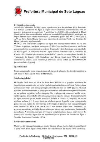 Pça. Barão do Rio Branco – 16 - Centro – Sete Lagoas – MG – 35.700-029
(31) 3779.7000
b) Considerações gerais
A Prefeitura Municipal de Sete Lagoas representada pela Secretaria de Meio Ambiente
e o Serviço Autônomo de Água e Esgoto estão fortemente comprometidas com as
questões ambientais no município. A prefeitura e o SAAE estão concluindo o Plano
Municipal de Saneamento Básico, realizaram o estudo hidrogeológico do município, as
lagoas urbanas estão sendo revitalizadas. O município possui três APAs, sendo que a
APA da Serra Santa Helena berço das nascentes do ribeirão Paiol e do Córrego do
Diogo está sendo regulamentada.
O SAAE está concluindo a captação de água para abastecimento urbano no rio das
Velhas e respectiva estação de tratamento. O SAAE tem também como meta a redução
das perdas físicas e econômicas no sistema de captação e distribuição de água na cidade
de Sete Lagoas. A Prefeitura de Sete Lagoas assinou convênio com o Ministério da
Cidade e CEF Federal para trazer recursos do PAC visando a construção da Estação de
Tratamento de Esgoto, ETE Matadouro que deverá tratar mais 90% do esgoto
doméstico da cidade. Esses recursos já aprovados são da ordem de R$70.000.000,00
(setenta milhões de reais)
c) Justificativa
Foram selecionadas nesta proposta duas sub-bacias de afluentes do ribeirão Jequitibá: a
sub-bacia do Paiol e a sub-bacia do Marinheiro.
Sub-bacia do Paiol
O ribeirão Paiol nasce na APA da Serra Santa Helena e é a principal sub-bacia do
Jequitibá pela sua extensão territorial e pela importância sócio econômica. Existem duas
comunidades rurais com uma população estimada em mais de 1.500 pessoas. O paiol
nasce no perímetro urbano e se dirige para a área rural onde existe uma grande atividade
de agricultura, pecuária e reflorestamento. São produtores de pequeno e médio porte,
sendo algumas propriedades com irrigação, inclusive pivôs. Estudos de enquadramento
da água mostram que no trecho superior e inferior a classe é 1, enquanto no trecho
mediano a classe é 2. A importância da sub-bacia para o Jequitibá e por consequência
para o rio das Velhas foi reconhecida na liberação de recursos para sua revitalização
com recursos da ANA e da CODEVASF, nos últimos cinco anos. Entretanto, os
recursos aprovados e aplicados foram suficientes apenas para atender parte da demanda
dessa bacia. A proposta atual está prevendo a complementação dessas intervenções de
conservação de solo e água além da implementação da política do Produtor de Água e
Serviços Ambientais Prestados – PSA.
Sub-bacia do Marinheiro
O córrego do Marinheiro nasce nos limites da zona urbana (bairro Padre Teodoro) com
a zona rural. Suas águas ainda podem ser consideradas de média a boa qualidade.
 