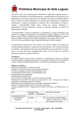 Pça. Barão do Rio Branco – 16 - Centro – Sete Lagoas – MG – 35.700-029
(31) 3779.7000
Entretanto, existe um a grande pressão imobiliária na região pela expansão urbana. A
sub-bacia do marinheiro é considerada pequena, com propriedades de médio porte com
predominância de pecuária. Boa parte de seu território está na área da Embrapa Milho e
Sorgo. As águas do córrego Marinheiro são utilizadas pela Embrapa para a irrigação de
experimentos e campos de produção de sementes. Daí a preocupação em manter e
ampliar a disponibilidade hídrica desse córrego nos aspectos qualitativos e
quantitativos.O córrego Marinheiro desagua no ribeirão Jequitibá no interior da
propriedade da Embrapa.
A Embrapa Milho e Sorgo reconhecendo a importância do córrego Marinheiro para
abastecer a irrigação de experimentos e produção de sementes elaborou em 2013, em
parceria coma UFMG e conseguiu aprovar no Edital FAPEMIG/EMBRAPA o projeto:
Recursos Hídricos na Bacia do Córrego do Marinheiro, Sete Lagoas, MG: Gestão
do Uso da Terra, qualidade da água e disponibilidade para sistemas irrigados.
O abastecimento doméstico de Sete Lagoas e das demais cidades da sub-bacia do
ribeirão Jequitibá atualmente é quase que exclusivamente por meio de poços profundos
ou tubulares. Principalmente pela baixa disponibilidade de água superficial nesta sub-
bacia e em parte pela baixa qualidade dessa água. O uso da água fica restrito à
agricultura, pecuária e pequenas indústrias.
d) Objetivos
O principal objetivo desta proposta é promover a revitalização da sub-bacia do ribeirão
Jequitibá, atuando em algumas sub-bacias de seus principais afluentes: Paiol e Marinheiro,
visando o aumento da disponibilidade hídrica na sub-bacia em quantidade e qualidade.
Objetivos específicos:
Mobilização da população e usuários de água;
Proteção e recuperação de áreas de preservação permanente;
Estimulo a adequação ambiental das propriedades rurais;
Controle dos processos erosivos nas propriedades rurais;
Recuperação de áreas degradadas;
Revitalização de estradas rurais;
Promover ações de capacitação e eventos de interesse do projeto;
Monitoramento dos efeitos das ações de conservação do solo e da água no que tange a
quantidade e a qualidade da água na Sub-Bacia;
Monitoramento da qualidade da água na Sub-Bacia do Ribeirão Jequitibá;
Incentivo à formação de parcerias entre diferentes instituições;
Estimulo à política de PSA – Pagamento por Serviços Ambientais, em Minas Gerais e no
Brasil.
Meta Indicador Físico Resultados Esperados
Unidade Quantidade
1 Conservação de solo
1.1 Construção de
barraginhas
Unidade 300 Aumentado da disponibilidade
hídrica ao longo do ano, redução
de sedimentos nos corpos
 