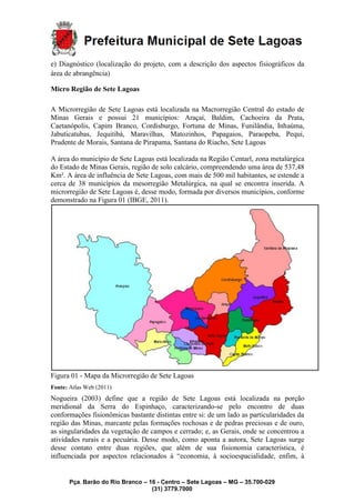Pça. Barão do Rio Branco – 16 - Centro – Sete Lagoas – MG – 35.700-029
(31) 3779.7000
e) Diagnóstico (localização do projeto, com a descrição dos aspectos fisiográficos da
área de abrangência)
Micro Região de Sete Lagoas
A Microrregião de Sete Lagoas está localizada na Macrorregião Central do estado de
Minas Gerais e possui 21 municípios: Araçaí, Baldim, Cachoeira da Prata,
Caetanópolis, Capim Branco, Cordisburgo, Fortuna de Minas, Funilândia, Inhaúma,
Jabuticatubas, Jequitibá, Maravilhas, Matozinhos, Papagaios, Paraopeba, Pequi,
Prudente de Morais, Santana de Pirapama, Santana do Riacho, Sete Lagoas
A área do município de Sete Lagoas está localizada na Região Centarl, zona metalúrgica
do Estado de Minas Gerais, região de solo calcário, compreendendo uma área de 537,48
Km². A área de influência de Sete Lagoas, com mais de 500 mil habitantes, se estende a
cerca de 38 municípios da mesorregião Metalúrgica, na qual se encontra inserida. A
microrregião de Sete Lagoas é, desse modo, formada por diversos municípios, conforme
demonstrado na Figura 01 (IBGE, 2011).
Figura 01 - Mapa da Microrregião de Sete Lagoas
Fonte: Atlas Web (2011)
Nogueira (2003) define que a região de Sete Lagoas está localizada na porção
meridional da Serra do Espinhaço, caracterizando-se pelo encontro de duas
conformações fisionômicas bastante distintas entre si: de um lado as particularidades da
região das Minas, marcante pelas formações rochosas e de pedras preciosas e de ouro,
as singularidades da vegetação de campos e cerrado; e, as Gerais, onde se concentrou a
atividades rurais e a pecuária. Desse modo, como aponta a autora, Sete Lagoas surge
desse contato entre duas regiões, que além de sua fisionomia característica, é
influenciada por aspectos relacionados à “economia, à socioespacialidade, enfim, à
 