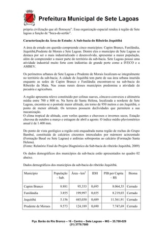 Pça. Barão do Rio Branco – 16 - Centro – Sete Lagoas – MG – 35.700-029
(31) 3779.7000
própria civilização que ali floresceu”. Essa organização espacial rendeu à região de Sete
lagoas a função de “boca-de-sertão”.
Caracterização da Área de Estudo: A Sub-bacia do Ribeirão Jequitibá
A área de estudo em questão compreende cinco municípios: Capim Branco, Funilândia,
Jequitibá,Prudente de Morais e Sete Lagoas. Dentre eles o município de Sete Lagoas se
destaca por ser o mais industrializado e desenvolvido, apresentar a maior população,
além de compreender a maior parte do território da sub-bacia. Sete Lagoas possui uma
atividade industrial muito forte com indústrias de grande porte como a IVECO e a
AMBEV.
Os perímetros urbanos de Sete Lagoas e Prudente de Morais localizam-se integralmente
no território da sub-bacia; A cidade de Jequitibá tem parte de sua área urbana inserida
enquanto as sedes de Capim Branco e Funilândia encontram-se na sub-bacia do
Ribeirão da Mata. Nas zonas rurais desses municípios predomina a atividade de
pecuária e agricultura.
A região apresenta relevo constituído por colinas suaves, côncavo-convexos e altimetria
média entre 700 e 800 m. Na Serra de Santa Helena, localizada a nordeste de Sete
Lagoas, encontra-se o pontode maior altitude, em torno de 950 metros e em Jequitibá, o
ponto de menor altitude. Os terrenos possuem declividades que permitem a sua
mecanização.
O clima tropical de altitude, com verões quentes e chuvosos e invernos secos. Estação
chuvosa de outubro a março e estiagem de abril a agosto. O índice médio pluviométrico
anual é de 1.400 mm.
Do ponto de vista geológico a região está enquadrada numa região de rochas do Grupo
Bambuí, constituída de calcários cinzentos intercalados por mármore acinzentado
(Formação Basal ou Sete Lagoas) e ardósias sobrepostas ao calcário (Formação Santa
Helena).
(Fonte: Relatório Final do Projeto Diagnóstico da Sub-bacia do ribeirão Jequitibá, 2009)
Os dados demográficos dos municípios da sub-bacia estão apresentados no quadro 02
abaixo.
Dados demográficos dos municípios da sub-bacia do ribeirão Jequitibá.
Município População
– hab.
Área - km2
IDH PIB per Capita
– R$
Bioma
Capim Branco 8.881 95,333 0,695 8.064,35 Cerrado
Funilândia 3.855 199,997 0,655 8.219,03 Cerrado
Jequitibá 5.156 445,030 0,689 11.561,91 Cerrado
Prudente de Moraes 9.573 124,189 0,690 7.747,69 Cerrado
 