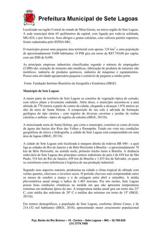 Pça. Barão do Rio Branco – 16 - Centro – Sete Lagoas – MG – 35.700-029
(31) 3779.7000
Localizado na região Central do estado de Mina Gerais, na micro região de Sete Lagoas.
A sede municipal dista 65 quilômetros da capital, com ligação por rodovia asfaltada,
MG-424, e por ferrovia. Seus abrigos e grutas calcárias, com valiosos painéis rupestres,
foram cadastrados pelo IEPHA-MG.
O município possui uma pequena área territorial com apenas 124 km2
e uma população
de aproximadamente 9.600 habitantes. O PIB gira em torno de R$7.750,00 per capita,
com um IDH de 0,690.
As principais empresas industriais classificadas segundo o número de empregados
(2.000) são: extração de minerais não metálicos, fabricação de produtos de minerais não
metálicos, indústria de produtos químicos, indústria de máquinas e equipamentos.
Possui uma atividade agropecuária pequena e comércio de pequeno a médio porte.
Fonte: Fundação Instituto Brasileiro de Geografia e Estatística (IBGE)
Município de Sete Lagoas
A maior parte do território de Sete Lagoas se constitui de vegetação típica do cerrado,
com relevo plano a levemente ondulado. Além disso, o município encontra-se a uma
altitude de 770 metros a partir do centro da cidade, chegando a alcançar 1.076 metros no
alto da serra de Santa Helena. A composição de seu solo é advinda de formação
geológica do tipo cárstica - com registro de diversas cavernas e jazidas de rochas
calcárias e ardósia - típico de regiões de calcário (IBGE, 2011b).
A mencionada serra de Santa Helena, que corta o município, constitui-se como divisora
de águas das bacias dos Rios das Velhas e Paraopeba. Tendo em vista tais condições
geográficas de relevo e hidrografia, a cidade de Sete Lagoas está compreendida em uma
área de lagoas (IBGE, 2011b).
A cidade de Sete Lagoas está localizada à margem direita da rodovia BR 040 - a qual
liga as cidades do Rio de Janeiro e de Belo Horizonte à Brasília - a aproximadamente 70
km de Belo Horizonte, no sentido norte, primeiro trecho rumo à Brasília. A distância
rodoviária de Sete Lagoas dos principais centros industriais do país é de 658 km de São
Paulo, 516 km do Rio de Janeiro, 658 km de Brasília e 1.433 km de Salvador, os quais
se constituem como referências à logística de sua produção industrial.
Segundo seus aspectos naturais, predomina na cidade o clima tropical de altitude com
verões quentes, chuvosos e invernos secos. O período chuvoso está compreendido entre
os meses de outubro a março e o de estiagem entre abril e setembro. A média
pluviométrica anual atinge o índice de 1.403 mm/ano. Por tais razões, Sete Lagoas
possui boas condições climáticas na medida em que não apresenta temperaturas
extremas em nenhuma época do ano. A temperatura média anual gira em torno dos 23º
C, com média das máximas de 28º C e médias das mínimas em torno de 15º (IBGE,
2011b).
Em termos demográficos, a população de Sete Lagoas, conforme último Censo, é de
214.152 mil habitantes (IBGE, 2010), apresentando maior crescimento populacional
 