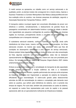 15 / 63
O metrô sempre se apresentou ao cidadão como um serviço estruturado e de
qualidade, porém, os demais modais não conseguiram ter o mesmo status. Apenas o
Expresso Tiradentes e o Corredor Metropolitano São Mateus-Jabaquara/Morumbi tem
boa avaliação entre os usuários, nas diversas pesquisas de satisfação, segundo a
Associação Nacional dos Transportes Públicos - ANTP.
O transporte coletivo municipal regular tem encontrado dificuldades de prover com
eficiência e conforto, simultaneamente, o deslocamento de grandes fluxos de
passageiros concentrados em determinados horários e pontos da cidade e atender
com regularidade aos pequenos contingentes de usuários distribuídos nas diversas
regiões do município, principalmente devido a uma falta de prioridade nas vias
compartilhadas com o transporte individual.
O subsistema estrutural existente, conforme ilustrado na Figura 8, ainda sofre
interferência de linhas locais, mesmo com as recentes reestruturações. As linhas
estruturais circulam, na maioria das vezes, sem prioridade viária que lhes dê
condições de desempenho satisfatórias e uma imagem de serviço estruturado.
Embora existam fortes ligações atendidas por ônibus e linhas com alta concentração
de frota, algumas operando com veículos articulados, estas não se destacam
operacionalmente das demais linhas existentes, mesmo em vias com prioridade para
ônibus. Os tempos médios de viagens da Pesquisa Origem-Destino 2007 citados
anteriormente mostram esta situação.
Embora os projetos de implantação e remodelação do transporte de alta capacidade
tenham sempre considerado a função sistêmica da rede e a necessária
complementaridade entre modais, a gestão particionada dos serviços entre empresas
do Estado e Municípios tem fragmentado a operação do sistema de transporte,
dificultando a sua racionalização. O sobre-custo gerado pelas deseconomias
advindas da falta de racionalização do sistema e competição pela demanda recai
sobre os usuários, que sofrem pela ineficiência do sistema, com o aumento dos
tempos de viagens. Por outro lado, também são pressionados os custos do sistema,
em especial os custos fixos representados pelo custo do capital e do pessoal
operacional, além de um aproveitamento ineficiente da infraestrutura instalada.
 