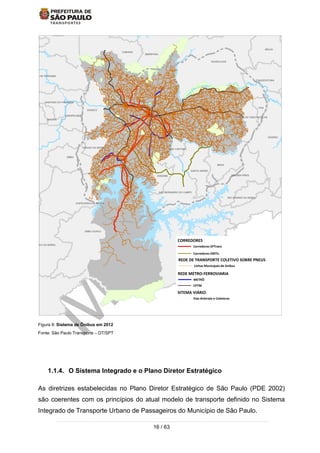 16 / 63
Figura 8: Sistema de Ônibus em 2012
Fonte: São Paulo Transporte – DT/SPT
1.1.4. O Sistema Integrado e o Plano Diretor Estratégico
As diretrizes estabelecidas no Plano Diretor Estratégico de São Paulo (PDE 2002)
são coerentes com os princípios do atual modelo de transporte definido no Sistema
Integrado de Transporte Urbano de Passageiros do Município de São Paulo.
TABOAO DA SERRA
SAO BERNARDO DO CAMPO
ITAPECERICA DA SERRA
EMBU-GUACU
MAUA
SANTO ANDRE
RIO GRANDE DA SERRA
CAIEIRAS
MAIRIPORA
CAJAMAR
GUARULHOS
SANTA ISABEL
ITAQUECETUBA
MOGI DA
SAO CAETANO
DIADEMA
EMBU
UQUITIBA
CARAPICUIBA
SANTANA DE PARNAIBA
PIRAPORA DO BOM JESUS
FRANCO DA ROCHA
ARUJA
FERRAZ DE VASCONCELOS
POA
SUZANO
RIBEIIRA PIRES
SAO LOURENCO DA SERRA
COTIA
OSASCO
SANTANA DO PARNAIBA
JANDIRAITAPEVI
REDE DE TRANSPORTE COLETIVO SOBRE PNEUS
SITEMA VIÁRIO
REDE METRO-FERROVIARIA
CORREDORES
Linhas Municipais de ônibus
Vias Arteriais e Coletoras
CPTM
METRÔ
Corredores EMTU
Corredores SPTrans
 
