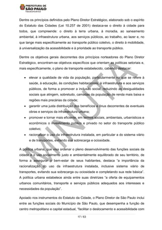 17 / 63
Dentre os princípios definidos pelo Plano Diretor Estratégico, elaborado sob o espírito
do Estatuto das Cidades (Lei 10.257 de 2001) destaca-se o direito à cidade para
todos, que compreende: o direito à terra urbana, à moradia, ao saneamento
ambiental, à infraestrutura urbana, aos serviços públicos, ao trabalho, ao lazer e, no
que tange mais especificamente ao transporte público coletivo, o direito à mobilidade,
à universalização da acessibilidade e à prioridade ao transporte público.
Dentre os objetivos gerais decorrentes dos princípios norteadores do Plano Diretor
Estratégico, encontram-se objetivos específicos que orientam as políticas setoriais e,
mais especificamente, o plano de transporte estabelecido, cabendo destacar:
 elevar a qualidade de vida da população, particularmente no que se refere à
saúde, à educação, às condições habitacionais, à infraestrutura e aos serviços
públicos, de forma a promover a inclusão social, reduzindo as desigualdades
sociais que atingem, sobretudo, camadas da população de renda mais baixa e
regiões mais precárias da cidade;
 garantir uma justa distribuição dos benefícios e ônus decorrentes de eventuais
obras e serviços da infraestrutura urbana;
 promover e tornar mais eficiente, em termos sociais, ambientais, urbanísticos e
econômicos o investimento público e privado no setor do transporte público
coletivo;
 racionalizar o uso da infraestrutura instalada, em particular a do sistema viário
e de transportes, evitando sua sobrecarga e ociosidade.
A política urbana, que visa ordenar o pleno desenvolvimento das funções sociais da
cidade e o uso socialmente justo e ambientalmente equilibrado de seu território, de
forma a assegurar o bem-estar de seus habitantes, destaca “a importância da
racionalização do uso da infraestrutura instalada, inclusive sistema viário de
transportes, evitando sua sobrecarga ou ociosidade e completando sua rede básica”.
A política urbana estabelece ainda entre suas diretrizes “a oferta de equipamentos
urbanos comunitários, transporte e serviços públicos adequados aos interesses e
necessidades da população”.
Apoiado nos instrumentos do Estatuto da Cidade, o Plano Diretor de São Paulo inclui
entre as funções sociais do Município de São Paulo, que desempenha a função de
centro metropolitano e capital estadual, “facilitar o deslocamento e acessibilidade com
 