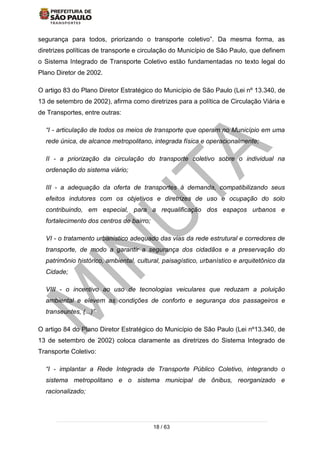 18 / 63
segurança para todos, priorizando o transporte coletivo”. Da mesma forma, as
diretrizes políticas de transporte e circulação do Município de São Paulo, que definem
o Sistema Integrado de Transporte Coletivo estão fundamentadas no texto legal do
Plano Diretor de 2002.
O artigo 83 do Plano Diretor Estratégico do Município de São Paulo (Lei nº 13.340, de
13 de setembro de 2002), afirma como diretrizes para a política de Circulação Viária e
de Transportes, entre outras:
“I - articulação de todos os meios de transporte que operam no Município em uma
rede única, de alcance metropolitano, integrada física e operacionalmente;
II - a priorização da circulação do transporte coletivo sobre o individual na
ordenação do sistema viário;
III - a adequação da oferta de transportes à demanda, compatibilizando seus
efeitos indutores com os objetivos e diretrizes de uso e ocupação do solo
contribuindo, em especial, para a requalificação dos espaços urbanos e
fortalecimento dos centros de bairro;
VI - o tratamento urbanístico adequado das vias da rede estrutural e corredores de
transporte, de modo a garantir a segurança dos cidadãos e a preservação do
patrimônio histórico, ambiental, cultural, paisagístico, urbanístico e arquitetônico da
Cidade;
VIII - o incentivo ao uso de tecnologias veiculares que reduzam a poluição
ambiental e elevem as condições de conforto e segurança dos passageiros e
transeuntes, (...)”
O artigo 84 do Plano Diretor Estratégico do Município de São Paulo (Lei nº13.340, de
13 de setembro de 2002) coloca claramente as diretrizes do Sistema Integrado de
Transporte Coletivo:
“I - implantar a Rede Integrada de Transporte Público Coletivo, integrando o
sistema metropolitano e o sistema municipal de ônibus, reorganizado e
racionalizado;
 