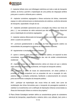 19 / 63
II - implantar bilhete único com bilhetagem eletrônica em toda a rede de transporte
coletivo, de forma a permitir a implantação de uma política de integração tarifária
justa para o usuário e eficiente para o sistema;
III - implantar corredores segregados e faixas exclusivas de ônibus, reservando
espaço no viário estrutural para os deslocamentos de coletivos, conforme demanda
de transporte, capacidade e função da via;
IV - implantar prioridade operacional para a circulação dos ônibus nas horas de
pico, (...), nos corredores do viário estrutural que não tenham espaço disponível
para a implantação de corredores segregados;
V - implantar sistema diferenciado de transporte coletivo com tarifas especiais para
atrair o usuário de automóvel;
VII - promover gradativamente a adequação da frota de transporte coletivo às
necessidades de passageiros portadores de necessidades especiais;
IX - regulamentar a circulação de ônibus fretados;
X - operar o sistema viário priorizando o transporte coletivo, em especial na área
consolidada, respeitadas as peculiaridades das vias de caráter eminentemente
residencial;
XI - implantar novas vias ou melhoramentos viários em áreas em que o sistema
viário estrutural se apresente insuficiente, em função do transporte coletivo;
XIII - disciplinar a oferta de locais de estacionamento, em áreas públicas e
privadas, de modo compatível com as propostas de uso e ocupação do solo,
sistema viário e condições ambientais, facilitando o estacionamento de veículos
junto aos terminais e estações do transporte público;
XVII - participar da implantação das novas linhas do metrô, bem como da
revitalização das linhas ferroviárias para o transporte de passageiros ajudando a
viabilizar os investimentos com a definição de Operações Urbanas consorciadas ou
Áreas de Intervenção Urbana no entorno dos projetos;”
O Plano Diretor Estratégico também define as características gerais do subsistema
estrutural de transportes, especificando o sistema viário a ser utilizado, bem como o
 