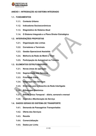 2 / 63
ANEXO I - INTRODUÇÃO AO SISTEMA INTEGRADO
1.1. FUNDAMENTOS
1.1.1. Contexto Urbano
1.1.2. Indicadores Socioeconômicos
1.1.3. Diagnóstico do Sistema Atual
1.1.4. O Sistema Integrado e o Plano Diretor Estratégico
1.2. INTERVENÇÕES PROPOSTAS
1.2.1. Organização das Linhas
1.2.2. Corredores e Terminais
1.2.3. Gestão Operacional Assistida
1.2.4. Melhoria da Rede de Metrô e Trem
1.2.5. Participação do Automóvel no Trânsito
1.3. ELEMENTOS ESTRUTURADORES
1.3.1. Novas áreas de operação
1.3.2. Segmentação dos Serviços
1.3.3. Prioridade Viária
1.3.4. Integração dos Serviços
1.3.5. Diretrizes para o Desenho da Rede Interligada
1.3.6. Bilhetagem Eletrônica
1.3.7. Bilhete Único Temporal - diário, semanal e mensal
1.3.8. Controle e Monitoração do Serviço
1.4. DADOS GERAIS DO SISTEMA DE TRANSPORTE
1.4.1. Demanda de Passageiros Transportados
1.4.2. Oferta dos Serviços
1.4.3. Receita
1.4.4. Comercialização
1.4.5. Dados por Linha
 