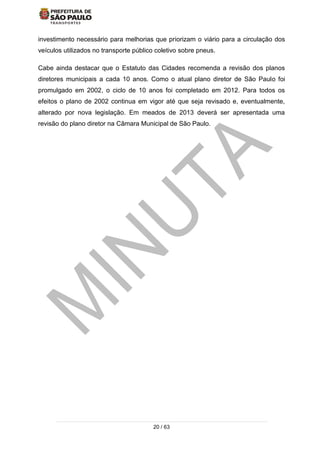 20 / 63
investimento necessário para melhorias que priorizam o viário para a circulação dos
veículos utilizados no transporte público coletivo sobre pneus.
Cabe ainda destacar que o Estatuto das Cidades recomenda a revisão dos planos
diretores municipais a cada 10 anos. Como o atual plano diretor de São Paulo foi
promulgado em 2002, o ciclo de 10 anos foi completado em 2012. Para todos os
efeitos o plano de 2002 continua em vigor até que seja revisado e, eventualmente,
alterado por nova legislação. Em meados de 2013 deverá ser apresentada uma
revisão do plano diretor na Câmara Municipal de São Paulo.
 