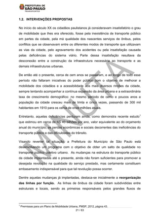 21 / 63
1.2. INTERVENÇÕES PROPOSTAS
No início do século XX os cidadãos paulistanos já consideravam insatisfatório o grau
de mobilidade que lhes era oferecido, fosse pela inexistência de transporte público
em partes da cidade, pela má qualidade dos nascentes serviços de ônibus, pelos
conflitos que se observavam entre os diferentes modos de transporte que utilizavam
as vias da cidade, pelo agravamento dos acidentes ou pela insatisfação causada
pelas deficiências do sistema viário. Parte dessa insatisfação resultava da
desconexão entre a construção da infraestrutura necessária ao transporte e as
demais infraestruturas urbanas.
De então até o presente, cerca de cem anos se passaram, e ao longo de todo esse
período não faltaram iniciativas do poder público com o objetivo de melhorar a
mobilidade dos cidadãos e a acessibilidade aos mais diversos rincões da cidade,
sempre tentando acompanhar a contínua expansão da área urbana e a extraordinária
taxa de crescimento demográfico: no mesmo período de cento e poucos anos a
população da cidade cresceu mais de trinta e cinco vezes, passando de 300 mil
habitantes em 1910 para os cerca de onze milhões atuais.
Entretanto, aquelas deficiências perduram ainda, como demonstra recente estudo1
que estimou em cerca de R$ 40 bilhões por ano, valor equivalente ao do orçamento
anual do município, as perdas econômicas e sociais decorrentes das ineficiências do
transporte público e das dificuldades do trânsito.
Visando reverter tal situação, a Prefeitura do Município de São Paulo está
desenvolvendo um programa com o objetivo de obter um salto de qualidade no
transporte público coletivo urbano. As mudanças na estrutura do transporte público
da cidade implantadas até o presente, ainda não foram suficientes para promover a
desejada revolução na qualidade do serviço prestado, mas certamente constituem
embasamento indispensável para que tal revolução possa ocorrer.
Dentre aquelas mudanças já implantadas, destaca-se inicialmente a reorganização
das linhas por função. As linhas de ônibus da cidade foram subdivididas entre
estruturais e locais, sendo as primeiras responsáveis pelos grandes fluxos de
1
Premissas para um Plano de Mobilidade Urbana, PMSP, 2012, página 43.
 