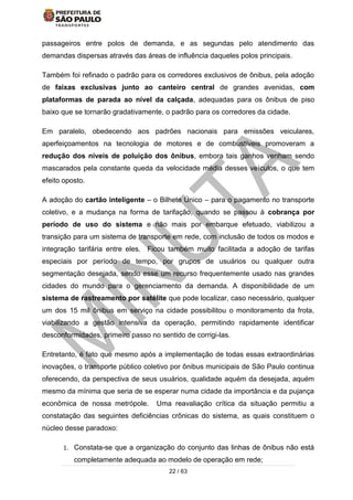 22 / 63
passageiros entre polos de demanda, e as segundas pelo atendimento das
demandas dispersas através das áreas de influência daqueles polos principais.
Também foi refinado o padrão para os corredores exclusivos de ônibus, pela adoção
de faixas exclusivas junto ao canteiro central de grandes avenidas, com
plataformas de parada ao nível da calçada, adequadas para os ônibus de piso
baixo que se tornarão gradativamente, o padrão para os corredores da cidade.
Em paralelo, obedecendo aos padrões nacionais para emissões veiculares,
aperfeiçoamentos na tecnologia de motores e de combustíveis promoveram a
redução dos níveis de poluição dos ônibus, embora tais ganhos venham sendo
mascarados pela constante queda da velocidade média desses veículos, o que tem
efeito oposto.
A adoção do cartão inteligente – o Bilhete Único – para o pagamento no transporte
coletivo, e a mudança na forma de tarifação, quando se passou à cobrança por
período de uso do sistema e não mais por embarque efetuado, viabilizou a
transição para um sistema de transporte em rede, com inclusão de todos os modos e
integração tarifária entre eles. Ficou também muito facilitada a adoção de tarifas
especiais por período de tempo, por grupos de usuários ou qualquer outra
segmentação desejada, sendo esse um recurso frequentemente usado nas grandes
cidades do mundo para o gerenciamento da demanda. A disponibilidade de um
sistema de rastreamento por satélite que pode localizar, caso necessário, qualquer
um dos 15 mil ônibus em serviço na cidade possibilitou o monitoramento da frota,
viabilizando a gestão intensiva da operação, permitindo rapidamente identificar
desconformidades, primeiro passo no sentido de corrigi-las.
Entretanto, é fato que mesmo após a implementação de todas essas extraordinárias
inovações, o transporte público coletivo por ônibus municipais de São Paulo continua
oferecendo, da perspectiva de seus usuários, qualidade aquém da desejada, aquém
mesmo da mínima que seria de se esperar numa cidade da importância e da pujança
econômica de nossa metrópole. Uma reavaliação crítica da situação permitiu a
constatação das seguintes deficiências crônicas do sistema, as quais constituem o
núcleo desse paradoxo:
1. Constata-se que a organização do conjunto das linhas de ônibus não está
completamente adequada ao modelo de operação em rede;
 