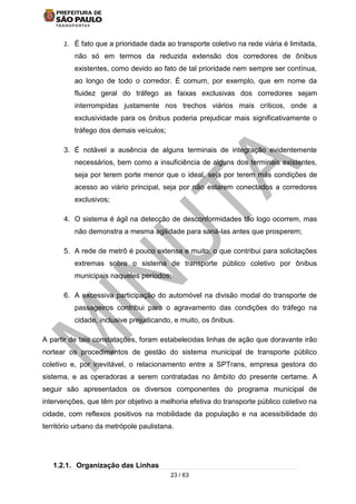 23 / 63
2. É fato que a prioridade dada ao transporte coletivo na rede viária é limitada,
não só em termos da reduzida extensão dos corredores de ônibus
existentes, como devido ao fato de tal prioridade nem sempre ser contínua,
ao longo de todo o corredor. É comum, por exemplo, que em nome da
fluidez geral do tráfego as faixas exclusivas dos corredores sejam
interrompidas justamente nos trechos viários mais críticos, onde a
exclusividade para os ônibus poderia prejudicar mais significativamente o
tráfego dos demais veículos;
3. É notável a ausência de alguns terminais de integração evidentemente
necessários, bem como a insuficiência de alguns dos terminais existentes,
seja por terem porte menor que o ideal, seja por terem más condições de
acesso ao viário principal, seja por não estarem conectados a corredores
exclusivos;
4. O sistema é ágil na detecção de desconformidades tão logo ocorrem, mas
não demonstra a mesma agilidade para saná-las antes que prosperem;
5. A rede de metrô é pouco extensa e muito, o que contribui para solicitações
extremas sobre o sistema de transporte público coletivo por ônibus
municipais naqueles períodos;
6. A excessiva participação do automóvel na divisão modal do transporte de
passageiros contribui para o agravamento das condições do tráfego na
cidade, inclusive prejudicando, e muito, os ônibus.
A partir de tais constatações, foram estabelecidas linhas de ação que doravante irão
nortear os procedimentos de gestão do sistema municipal de transporte público
coletivo e, por inevitável, o relacionamento entre a SPTrans, empresa gestora do
sistema, e as operadoras a serem contratadas no âmbito do presente certame. A
seguir são apresentados os diversos componentes do programa municipal de
intervenções, que têm por objetivo a melhoria efetiva do transporte público coletivo na
cidade, com reflexos positivos na mobilidade da população e na acessibilidade do
território urbano da metrópole paulistana.
1.2.1. Organização das Linhas
 