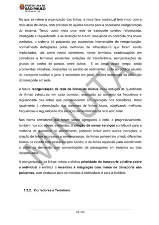 24 / 63
No que se refere à organização das linhas, a nova fase contratual terá início com a
rede atual de linhas, com previsão de ajustes futuros para a necessária reorganização
do sistema. Tendo como meta uma rede de transporte coletivo reformulada,
interligada e requalificada, a se alcançar no futuro, mas ainda no horizonte dos novos
contratos, o sistema irá passando por sucessivas intervenções de reorganização,
normalmente deflagradas pelas melhorias de infraestrutura que forem sendo
implantadas, tais como novos corredores, novos terminais, readequações em
corredores e terminais existentes, estações de transferência, reorganizações de
grupos de pontos de parada, entre outras. E ao longo desse tempo, serão
promovidas iniciativas constantes no sentido de sedimentar, junto ao público usuário
do transporte coletivo e junto à sociedade em geral, noções essenciais de utilização
do transporte em rede.
A futura reorganização da rede de linhas de ônibus inclui redução da quantidade
de linhas estruturais em cada corredor, associada ao aumento da frequência e
regularidade das linhas que permanecerem em operação nos corredores. Inclui
igualmente a reformulação dos sistemas de linhas locais, objetivando melhores
frequências e regularidade dos serviços alimentadores da rede estrutural.
Nos novos corredores que forem sendo agregados à rede, e progressivamente,
também nos corredores existentes, a criação de novos serviços contribuirá para a
melhoria da qualidade do atendimento, podendo incluir entre outras inovações, a
criação de linhas expressas e semiexpressas, de linhas perimetrais unindo diferentes
bairros da cidade sem passarem pelo Centro, e de linhas especiais para atendimento
a polos de demanda com concentrações de passageiros em horários ou dias
determinados.
A reorganização de linhas reitera a efetiva prioridade do transporte coletivo sobre
o individual e enfatiza o incentivo à integração com meios de transporte não
poluentes, com destaque para os movidos à eletricidade e para a bicicleta.
1.2.2. Corredores e Terminais
 