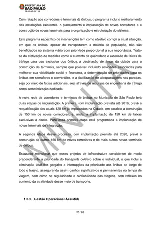 25 / 63
Com relação aos corredores e terminais de ônibus, o programa inclui o melhoramento
das instalações existentes, o planejamento e implantação de novos corredores e a
construção de novos terminais para a organização e estruturação do sistema.
Este programa específico de intervenções tem como objetivo corrigir a atual situação,
em que os ônibus, apesar de transportarem a maioria da população, não são
beneficiados no sistema viário com prioridade proporcional a sua importância. Trata-
se da efetivação de medidas como o aumento da quantidade e extensão de faixas de
tráfego para uso exclusivo dos ônibus, a destinação de áreas da cidade para a
construção de terminais, sempre que possível incluindo atividades associadas para
melhorar sua viabilidade social e financeira, a determinação de prioridades para os
ônibus em semáforos e conversões, e a viabilização de ultrapassagens nas paradas,
seja por meio de faixas adicionais, seja através de recursos de engenharia de tráfego
como semaforização dedicada.
A nova rede de corredores e terminais de ônibus no Município de São Paulo terá
duas etapas de implantação. A primeira, com implantação prevista até 2016, prevê a
requalificação dos atuais 120 km já implantados na Cidade, em paralelo à construção
de 150 km de novos corredores, e, ainda, a implantação de 150 km de faixas
exclusivas à direita. Para essa primeira etapa está programada a implantação de
novos terminais de integração.
A segunda etapa desse processo, com implantação prevista até 2020, prevê a
construção de outros 150 km de novos corredores e de mais outros novos terminais
de ônibus.
Escusado mencionar que esses projetos de infraestrutura consideram de modo
preponderante a prioridade do transporte coletivo sobre o individual, o que inclui a
eliminação total dos gargalos e interrupções da prioridade aos ônibus ao longo de
todo o trajeto, assegurando assim ganhos significativos e permanentes no tempo de
viagem, bem como na regularidade e confiabilidade das viagens, com reflexos no
aumento da atratividade desse meio de transporte.
1.2.3. Gestão Operacional Assistida
 