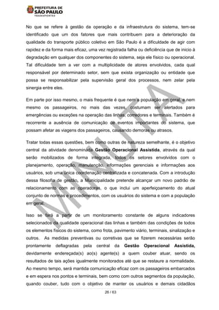 26 / 63
No que se refere à gestão da operação e da infraestrutura do sistema, tem-se
identificado que um dos fatores que mais contribuem para a deterioração da
qualidade do transporte público coletivo em São Paulo é a dificuldade de agir com
rapidez e da forma mais eficaz, uma vez registrada falha ou deficiência que de inicio à
degradação em qualquer dos componentes do sistema, seja ele físico ou operacional.
Tal dificuldade tem a ver com a multiplicidade de atores envolvidos, cada qual
responsável por determinado setor, sem que exista organização ou entidade que
possa se responsabilizar pela supervisão geral dos processos, nem zelar pela
sinergia entre eles.
Em parte por isso mesmo, o mais frequente é que nem a população em geral, e nem
mesmo os passageiros, no mais das vezes, costumam ser alertados para
emergências ou exceções na operação das linhas, corredores e terminais. Também é
recorrente a ausência de comunicação de eventos importantes do sistema, que
possam afetar as viagens dos passageiros, causando demoras ou atrasos.
Tratar todas essas questões, bem como outras de natureza semelhante, é o objetivo
central da atividade denominada Gestão Operacional Assistida, através da qual
serão mobilizados de forma integrada, todos os setores envolvidos com o
planejamento, operação, manutenção, informações gerenciais e informações aos
usuários, sob uma única coordenação centralizada e concatenada. Com a introdução
dessa filosofia de gestão, a Municipalidade pretende alcançar um novo padrão de
relacionamento com as operadoras, o que inclui um aperfeiçoamento do atual
conjunto de normas e procedimentos, com os usuários do sistema e com a população
em geral.
Isso se fará a partir de um monitoramento constante de alguns indicadores
selecionados da qualidade operacional das linhas e também das condições de todos
os elementos físicos do sistema, como frota, pavimento viário, terminais, sinalização e
outros. As medidas preventivas ou corretivas que se fizerem necessárias serão
prontamente deflagradas pela central da Gestão Operacional Assistida,
devidamente endereçada(s) ao(s) agente(s) a quem couber atuar, sendo os
resultados de tais ações igualmente monitorados até que se restaure a normalidade.
Ao mesmo tempo, será mantida comunicação eficaz com os passageiros embarcados
e em espera nos pontos e terminais, bem como com outros segmentos da população,
quando couber, tudo com o objetivo de manter os usuários e demais cidadãos
 