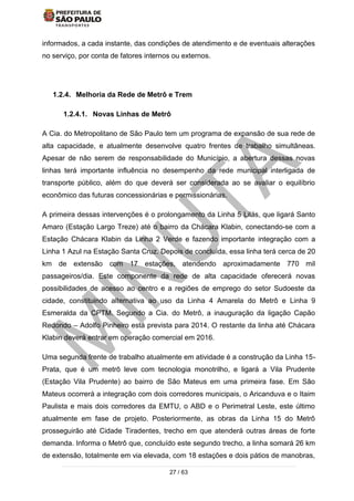 27 / 63
informados, a cada instante, das condições de atendimento e de eventuais alterações
no serviço, por conta de fatores internos ou externos.
1.2.4. Melhoria da Rede de Metrô e Trem
1.2.4.1. Novas Linhas de Metrô
A Cia. do Metropolitano de São Paulo tem um programa de expansão de sua rede de
alta capacidade, e atualmente desenvolve quatro frentes de trabalho simultâneas.
Apesar de não serem de responsabilidade do Município, a abertura dessas novas
linhas terá importante influência no desempenho da rede municipal interligada de
transporte público, além do que deverá ser considerada ao se avaliar o equilíbrio
econômico das futuras concessionárias e permissionárias.
A primeira dessas intervenções é o prolongamento da Linha 5 Lilás, que ligará Santo
Amaro (Estação Largo Treze) até o bairro da Chácara Klabin, conectando-se com a
Estação Chácara Klabin da Linha 2 Verde e fazendo importante integração com a
Linha 1 Azul na Estação Santa Cruz. Depois de concluída, essa linha terá cerca de 20
km de extensão com 17 estações, atendendo aproximadamente 770 mil
passageiros/dia. Este componente da rede de alta capacidade oferecerá novas
possibilidades de acesso ao centro e a regiões de emprego do setor Sudoeste da
cidade, constituindo alternativa ao uso da Linha 4 Amarela do Metrô e Linha 9
Esmeralda da CPTM. Segundo a Cia. do Metrô, a inauguração da ligação Capão
Redondo – Adolfo Pinheiro está prevista para 2014. O restante da linha até Chácara
Klabin deverá entrar em operação comercial em 2016.
Uma segunda frente de trabalho atualmente em atividade é a construção da Linha 15-
Prata, que é um metrô leve com tecnologia monotrilho, e ligará a Vila Prudente
(Estação Vila Prudente) ao bairro de São Mateus em uma primeira fase. Em São
Mateus ocorrerá a integração com dois corredores municipais, o Aricanduva e o Itaim
Paulista e mais dois corredores da EMTU, o ABD e o Perimetral Leste, este último
atualmente em fase de projeto. Posteriormente, as obras da Linha 15 do Metrô
prosseguirão até Cidade Tiradentes, trecho em que atenderá outras áreas de forte
demanda. Informa o Metrô que, concluído este segundo trecho, a linha somará 26 km
de extensão, totalmente em via elevada, com 18 estações e dois pátios de manobras,
 