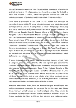 28 / 63
manutenção e estacionamento de trens, com capacidade para atender uma demanda
projetada em torno de 500 mil passageiros por dia. Ainda segundo a Cia. do Metrô, o
trecho Vila Prudente – Oratório, entrará em operação comercial em 2014 com
previsão de chegada a São Mateus em 2015 e à Cidade Tiradentes em 2016.
Outra frente de construção é a da Linha 17-Ouro, também com tecnologia de
monotrilho. O trecho inicial (7,7 km de extensão) completa uma ligação transversal
estratégica entre o Aeroporto de Congonhas e as linhas 1-Azul (Estação Jabaquara)
e 5-Lilás do Metrô (Estação Água Espraiada), e ainda com a Linha 9 Esmeralda da
CPTM em sua Estação Morumbi. Segundo informa a Cia. do Metrô o trecho
Aeroporto – Estação Morumbi da CPTM estará operando em caráter preliminar já em
2014. Terminada esta primeira etapa de construção, a linha permitirá redistribuição de
fluxos com a linha da CPTM, e será atrativa aos usuários dos corredores de ônibus
da região: Corredor Santo Amaro / Nove de Julho / Centro e Corredor Ver. José Diniz
/ Ibirapuera / Santa Cruz. Posteriormente a linha será prolongada para a região do
Morumbi, conectando-se à Linha 4-Amarela na Estação São Paulo-Morumbi e para a
região do Jabaquara, conectando-se à Linha 1-Azul na Estação Jabaquara. No trecho
em direção à Linha 4-Amarela, a Linha 17 atenderá a região de Paraisópolis, Estádio
do Morumbi e seu entorno.
O quarto empreendimento de transporte de alta capacidade via metrô em São Paulo
é a segunda etapa da Linha 4-Amarela, linha essa explorada pelo Consórcio Via
Quatro em regime de parceria público-privada. Trata-se da finalização das estações
intermediárias: Higienópolis-Mackenzie, Oscar Freire, Fradique Coutinho e São
Paulo-Morumbi. Além das estações citadas, o ponto final definido no projeto da Linha
4 é a Estação Vila Sônia, onde se deverá atender a um público da ordem de um
milhão de passageiros/dia. Junto a essa estação foi prevista a construção de um
terminal de ônibus urbanos. Entretanto, a Cia. do Metrô já considera a possibilidade
de prolongar a linha até o vizinho Município de Taboão da Serra.
Além das linhas citadas acima, todas em diferentes estágios de construção, três
projetos merecem ser destacados dos planos da Cia. do Metrô para suas futuras
linhas. É a futura Linha 6 Laranja, que inicialmente ligará a linha 1 Azul à região de
Brasilândia, o prolongamento da Linha 2 Verde, em direção à Penha e a Linha 18
Bronze, que ligará São Paulo ao ABC. As duas primeiras terão caráter perimetral,
 