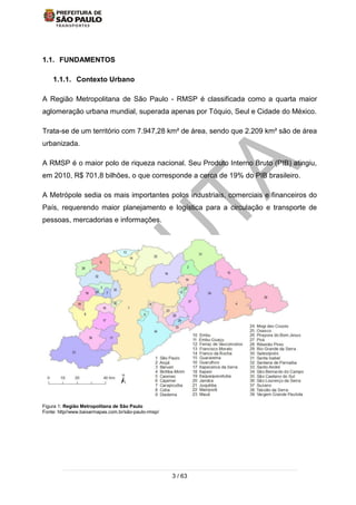 3 / 63
1.1. FUNDAMENTOS
1.1.1. Contexto Urbano
A Região Metropolitana de São Paulo - RMSP é classificada como a quarta maior
aglomeração urbana mundial, superada apenas por Tóquio, Seul e Cidade do México.
Trata-se de um território com 7.947,28 km² de área, sendo que 2.209 km² são de área
urbanizada.
A RMSP é o maior polo de riqueza nacional. Seu Produto Interno Bruto (PIB) atingiu,
em 2010, R$ 701,8 bilhões, o que corresponde a cerca de 19% do PIB brasileiro.
A Metrópole sedia os mais importantes polos industriais, comerciais e financeiros do
País, requerendo maior planejamento e logística para a circulação e transporte de
pessoas, mercadorias e informações.
Figura 1: Região Metropolitana de São Paulo
Fonte: http//www.baixarmapas.com.br/são-paulo-rmsp/
 