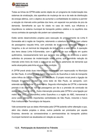 30 / 63
Todas as linhas da CPTM estão sendo objeto de um programa de modernização dos
sistemas de sinalização, dos aparelhos de mudança de via e da rede de distribuição
de energia elétrica, com o objetivo de aumentar a confiabilidade do sistema e permitir
a redução do intervalo entre partidas dos trens, em especial nos períodos de pico da
demanda. Semelhante ao que foi citado no caso do metrô, sua influência e
importância no sistema municipal de transporte público coletivo e no equilíbrio dos
novos contratos de operação não podem ser subestimadas.
Estão sendo desenvolvidos projetos para execução do prolongamento da Linha 9
Esmeralda até à região de Varginha, retomando a cobertura original do trem urbano
de passageiros naquela linha, com previsão de duas novas estações, Mendes e
Varginha, e de um terminal de integração de ônibus junto a esta última. A operação
dos trens dessa Linha 9-Esmeralda, com o aumento de sua extensão em quatro
quilômetros, necessariamente terá que se valer dos ganhos de eficiência a serem
auferidos do processo de modernização citado acima, que permitirão redução do
intervalo entre trens de modo a adequar-se aos novos patamares de demanda que
serão alcançados pela linha em sua nova condição.
A CPTM prevê ainda duas intervenções importantes com repercussão no Município
de São Paulo. A Linha 13 Jade ligará o Aeroporto de Guarulhos à rede de transporte
sobre trilhos da CPTM e o Metrô em São Paulo. O projeto inicial prevê a ligação da
Estação Engenheiro Goulart, na zona leste de São Paulo, ao aeroporto, com
extensão aproximada de 11 quilômetros. Segundo informações da CPTM, a demanda
prevista é da ordem de 120 mil passageiros por dia e a previsão de conclusão da
obra é até o final de 2014. Outra intervenção prevista pela CPTM é uma ligação por
metrô leve (VLT ou Monotrilho) entre Guarulhos e a região do ABC, transversal à
zona Leste, atendendo importantes centralidades de São Paulo, incluindo o futuro
Polo Institucional e Tecnológico de Itaquera.
Vale acrescentar que as datas informadas pela CPTM poderão sofrer alteração e que,
além dos citados projetos e obras, outros poderão ser priorizados por aquela
Empresa, devendo as concessionárias e permissionárias do transporte público
municipal manterem-se atualizadas em relação ao assunto.
1.2.5. Participação do Automóvel no Trânsito
 