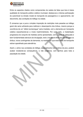 31 / 63
Entre os aspectos citados como componentes da cadeia de fatos que leva à baixa
qualidade do transporte público coletivo municipal, destaca-se a intensa participação
do automóvel na divisão modal do transporte de passageiros e o agravamento, daí
decorrente, das condições do tráfego na cidade.
É consenso que a pura e simples imposição de restrições mais pesadas ao tráfego
geral não seria suficiente para melhorar o desempenho dos ônibus, mesmo porque a
ocorrência de um “efeito bumerangue” seria imediata, com a demanda por transporte
coletivo exacerbando-se a níveis inadministráveis. Por outro lado, a implantação
progressiva do conjunto de medidas acima apresentado, com o apoio de adequada e
bem fundamentada estrutura de divulgação, terá o inevitável efeito de desviar para os
ônibus, novos contingentes de demanda, na medida em que esse modo de transporte
estiver aparelhado para atendê-los.
Assim, o alívio nas condições do tráfego, especialmente nos horários de pico, poderá
acabar revelando-se consequência, e não exigência, com ganhos para toda a
população da cidade.
 