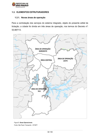 32 / 63
1.3. ELEMENTOS ESTRUTURADORES
1.3.1. Novas áreas de operação
Para a contratação dos serviços do sistema integrado, objeto do presente edital de
licitação, a cidade foi divida em três áreas de operação, nos termos do Decreto nº:
53.887/13.
Figura 9: Áreas Operacionais
Fonte: São Paulo Transporte – DT/SPT
ÁREA DE OPERAÇÃO
SUL
ÁREA DE OPERAÇÃO
NOROESTE
ÁREA DE OPERAÇÃO
LESTE
CAJAMAR
GUARULHOS
SANTA ISABEL
ITAQUECETUBA
MOGI DAS
MAUA
SAO CAETANO
DIADEMA
EMBU-GUACU
TABOAO DA SERRA
EMBU
ITAPECERICA DA SERRA
JUQUITIBA
CARAPICUIBA
SANTANA DE PARNAIBA
PIRAPORA DO BOM JESUS
CAIEIRAS
FRANCO DA ROCHA
MAIRIPORA
ARUJA
POA
SUZANO
RIBEIIRA PIRES
RIO GRANDE DA SERRA
SANTO ANDRE
SAO BERNARDO DO CAMPO
SAO LOURENCO DA SERRA
COTIA
OSASCO
SANTANA DO PARNAIBA
JANDIRAITAPEVI
ÁREA CENTRAL
 