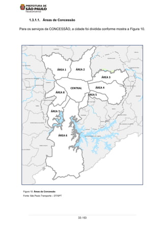33 / 63
1.3.1.1. Áreas de Concessão
Para os serviços da CONCESSÃO, a cidade foi dividida conforme mostra a Figura 10.
Figura 10: Áreas da Concessão
Fonte: São Paulo Transporte – DT/SPT
ÁREA 5
ÁREA 6
ÁREA 7
ÁREA 3
CAJAMAR
GUARULHOS
SANTA ISABEL
ITAQUECETUBA
MOGI DAS C
MAUA
SAO CAETANO
DIADEMA
EMBU-GUACU
TABOAO DA SERRA
EMBU
ITAPECERICA DA SERRA
JUQUITIBA
CARAPICUIBA
SANTANA DE PARNAIBA
PIRAPORA DO BOM JESUS
CAIEIRAS
FRANCO DA ROCHA
MAIRIPORA
ARUJA
FERRAZ DE VASCONCELOS
POA
SUZANO
RIBEIIRA PIRES
RIO GRANDE DA SERRA
SANTO ANDRE
SAO BERNARDO DO CAMPO
SAO LOURENCO DA SERRA
COTIA
OSASCO
SANTANA DO PARNAIBA
JANDIRAITAPEVI
ÁREA 1 ÁREA 2
ÁREA 4
ÁREA 8
CENTRAL
 