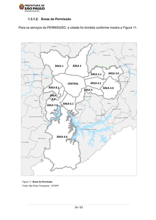 34 / 63
1.3.1.2. Áreas de Permissão
Para os serviços da PERMISSÃO, a cidade foi dividida conforme mostra a Figura 11.
Figura 11: Áreas da Permissão
Fonte: São Paulo Transporte – DT/SPT
ÁREA 4.1
ÁREA 7.0
ÁREA
8.0
ÁREA 8.1
ÁREA 3.1
ÁREA 6.1
CAJAMAR
GUARULHOS
SANTA ISABEL
ITAQUECETUBA
MOGI DAS
MAUA
SAO CAETANO
DIADEMA
EMBU-GUACU
EMBU
ITAPECERICA DA SERRA
JUQUITIBA
CARAPICUIBA
SANTANA DE PARNAIBA
PIRAPORA DO BOM JESUS
CAIEIRAS
FRANCO DA ROCHA
MAIRIPORA
ARUJA
FERRAZ DE VASCONCELOS
POA
SUZANO
RIBEIIRA PIRES
RIO GRANDE DA SERRA
SANTO ANDRE
SAO BERNARDO DO CAMPO
SAO LOURENCO DA SERRA
COTIA
OSASCO
SANTANA DO PARNAIBA
JANDIRAITAPEVI
ÁREA 1 ÁREA 2
ÁREA 5
CENTRAL
ÁREA 6.0
ÁREA 3.0
ÁREA 4.0
 