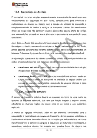 35 / 63
1.3.2. Segmentação dos Serviços
É impossível conceber soluções economicamente sustentáveis de atendimento aos
deslocamentos da população de São Paulo, caracterizados pela dimensão e
multiplicidade de desejos de viagem, sem a adoção do princípio da integração e
complementaridade de modos e serviços de transporte coletivo. Os atendimentos
diretos de longo curso não permitem soluções adequadas, seja na oferta do serviço,
seja nas condições necessárias a uma adequada organização de sua prestação pelos
operadores.
Além disso, os fluxos dos grandes vetores de viagens da cidade, acrescidos dos que
têm origem ou destino nos demais municípios da Região Metropolitana de São Paulo,
jamais poderão ser atendidos de forma satisfatória por soluções fundamentadas em
linhas de ônibus que liguem de forma direta cada bairro a determinado destino final.
A organização operacional do sistema considera a divisão dos serviços de linhas de
ônibus em dois subsistemas com funções e atendimentos distintos:
 subsistema estrutural - responderá pela macroacessibilidade do município,
integrando as diversas regiões da cidade;
 subsistema local - responderá pela microacessibilidade urbana, tendo por
função distribuir a oferta de transporte na totalidade do espaço urbano que
envolve os grandes eixos viários, atendendo às viagens internas a cada
região da cidade e alimentando o subsistema estrutural.
1.3.2.1. Subsistema Estrutural
O serviço de transporte coletivo deverá se organizar em torno de uma malha de
ligações de natureza estrutural, que tem por função integrar o espaço urbano,
articulando as diversas regiões da cidade entre si, ao centro e aos subcentros
regionais.
A malha de ligações estruturais, além de ser elemento fundamental para a
organização e racionalidade do serviço de transporte, deverá agregar visibilidade e
identidade ao sistema, tornando a forma de circulação por meios coletivos na cidade
mais transparente e compreensível para a população. De natureza concentradora, o
subsistema estrutural deverá dar suporte aos grandes fluxos de viagem que
 