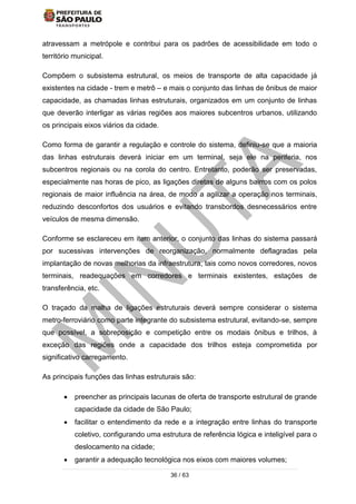 36 / 63
atravessam a metrópole e contribui para os padrões de acessibilidade em todo o
território municipal.
Compõem o subsistema estrutural, os meios de transporte de alta capacidade já
existentes na cidade - trem e metrô – e mais o conjunto das linhas de ônibus de maior
capacidade, as chamadas linhas estruturais, organizados em um conjunto de linhas
que deverão interligar as várias regiões aos maiores subcentros urbanos, utilizando
os principais eixos viários da cidade.
Como forma de garantir a regulação e controle do sistema, definiu-se que a maioria
das linhas estruturais deverá iniciar em um terminal, seja ele na periferia, nos
subcentros regionais ou na corola do centro. Entretanto, poderão ser preservadas,
especialmente nas horas de pico, as ligações diretas de alguns bairros com os polos
regionais de maior influência na área, de modo a agilizar a operação nos terminais,
reduzindo desconfortos dos usuários e evitando transbordos desnecessários entre
veículos de mesma dimensão.
Conforme se esclareceu em item anterior, o conjunto das linhas do sistema passará
por sucessivas intervenções de reorganização, normalmente deflagradas pela
implantação de novas melhorias da infraestrutura, tais como novos corredores, novos
terminais, readequações em corredores e terminais existentes, estações de
transferência, etc.
O traçado da malha de ligações estruturais deverá sempre considerar o sistema
metro-ferroviário como parte integrante do subsistema estrutural, evitando-se, sempre
que possível, a sobreposição e competição entre os modais ônibus e trilhos, à
exceção das regiões onde a capacidade dos trilhos esteja comprometida por
significativo carregamento.
As principais funções das linhas estruturais são:
 preencher as principais lacunas de oferta de transporte estrutural de grande
capacidade da cidade de São Paulo;
 facilitar o entendimento da rede e a integração entre linhas do transporte
coletivo, configurando uma estrutura de referência lógica e inteligível para o
deslocamento na cidade;
 garantir a adequação tecnológica nos eixos com maiores volumes;
 